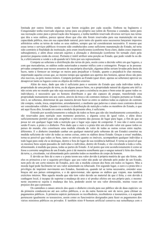 limitada por outros limites senão os que forem exigidos por cada ocasião. Embora na Inglaterra o
Conquistador tenha reservado algumas terras para seu próprio uso (além de florestas e coutadas, tanto para
sua recreação como para a preservação dos bosques), e tenha também reservado diversos serviços nas terras
que deu a seus súditos, parece apesar disso que elas não foram reservadas para sua manutenção em sua
capacidade pública, mas em sua capacidade natural, pois tanto ele quanto seus sucessores lançaram impostos
arbitrários sobre as terras de todos os seus súditos, sempre que tal consideraram necessário. E mesmo que
essas terras e serviços públicos tivessem sido estabelecidos como suficiente manutenção do Estado, tal teria
sido contrário à finalidade da instituição, pois eram insuficientes (conforme ficou claro, dados esses impostos
subseqüentes), e além disso estavam sujeitos a alienação e diminuição (conforme foi tornado claro pela
posterior pequena renda da coroa). Portanto é inútil atribuir uma porção ao Estado, que pode vendê-la ou dá-
la, e efetivamente a vende e a dá quando tal é feito por seu representante.
Compete ao soberano a distribuição das terras do país, assim como a decisão sobre em que lugares, e
com que mercadorias, os súditos estão autorizados a manter tráfico com o estrangeiro. Porque se às pessoas
privadas competisse usar nesses assuntos de sua própria discrição, algumas delas seriam levadas pela ânsia do
lucro, tanto a fornecer ao inimigo os meios para prejudicar o Estado, quanto a prejudicá-lo elas mesmas,
importando aquelas coisas que, ao mesmo tempo que agradam aos apetites dos homens, apesar disso são para
eles nocivas, ou pelo menos inúteis. Compete portanto ao Estado (quer dizer, apenas ao soberano) aprovar ou
desaprovar tanto os lugares como os objetos do tráfico exterior.
Além do mais, dado que não é suficiente para o sustento do Estado que cada indivíduo tenha a
propriedade de uma porção de terra, ou de alguns poucos bens, ou a propriedade natural de alguma arte útil (e
não existe arte no mundo que não seja necessária ou para a existência ou para o bem-estar de quase todos os
indivíduos), é necessário que os homens distribuam o que são capazes de poupar, transferindo essa
propriedade mutuamente uns aos outros, através da troca e de contratos mútuos. Compete portanto ao Estado,
isto é, ao soberano, determinar de que maneira devem fazer-se entre os súditos todas as espécies de contrato
(de compra, venda, troca, empréstimo, arrendamento), e mediante que palavras e sinais esses contratos devem
ser considerados válidos. Quanto à matéria e à distribuição de nutrição a todos os membros do Estado, o que
até aqui ficou dito, levando em conta o modelo da presente obra, é suficiente.
Entendo por acondicionamento a redução de todos os bens que não são imediatamente consumidos, e
são reservados para nutrição num momento posterior, a alguma coisa de igual valor, e além disso
suficientemente portátil para não atrapalhar o movimento das pessoas de lugar para lugar, a fim de que se
possa ter em qualquer lugar toda a nutrição que o lugar seja capaz de comportar. E isso não é outra coisa
senão 0 ouro, a prata e o dinheiro. Pois dado que o ouro e a prata têm um elevado valor em quase todos os
países do mundo, eles constituem uma medida cômoda do valor de todas as outras coisas entre nações
diferentes. E o dinheiro (mandado cunhar em qualquer material pelo soberano de um Estado) constitui na
medida suficiente do valor de todas as outras coisas, entre os súditos desse Estado. Graças a essas' medidas,
torna-se possível que todos os bens, tanto os móveis quanto os imóveis, acompanhem qualquer indivíduo a
todo lugar para onde ele se desloque, dentro e fora do lugar de sua residência habitual. E torna-se possível que
os mesmos bens sejam passados de indivíduo a indivíduo, dentro do Estado, e vão circulando a toda a volta,
alimentando, à medida que passa, todas as partes do Estado. A tal ponto que este acondicionamento é como se
fosse a corrente sangüínea de um Estado, pois é de maneira semelhante que o sangue natural é feito dos frutos
da terra; e, circulando, vai alimentando pelo caminho todos os membros do corpo do homem.
E devido ao fato de o ouro e a prata terem seu valor devido à própria matéria de que são feitos, são
eles os primeiros a ter o seguinte privilégio: que seu valor não pode ser alterado pelo poder de um Estado,
nem pelo de um certo número de Estados, pois são a medida comum dos bens em todos os lugares. Mas a
moeda legal pode facilmente ter seu valor aumentado ou rebaixado. Em segundo lugar, o ouro e a prata têm o
privilégio de imprimir movimento aos Estados, fazendo-os, quando tal se torna necessário, estender seus
braços até aos países estrangeiros, e o de aprovisionar, não apenas os súditos que viajam, mas também
exércitos inteiros. Mas aquela moeda que não tem valor devido ao material de que é feita, e sim devido à
cunhagem local, é incapaz de suportar a mudança de ares e só produz efeitos em seu próprio país; e mesmo
neste encontra-se sujeita à mudança das leis, podendo assim ter seu valor diminuído, muitas vezes em
prejuízo dos que a possuem.
Os caminhos e canais através dos quais o dinheiro circula para uso público são de duas espécies: os
da primeira conduzem-no até aos cofres públicos, e os da outra fazem-no sair de novo, para efetuar os
pagamentos públicos. À primeira espécie pertencem os recolhedores, recebedores e tesoureiros, e à segunda
pertencem igualmente os tesoureiros, assim como os funcionários designados para fazer os pagamentos dos
vários ministros públicos ou privados. E também nisto 0 homem artificial conserva sua semelhança com o
 