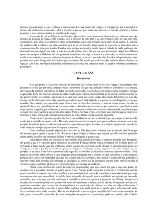 homem natural, cujas veias recebem o sangue das diversas partes do corpo e o transportam até o coração; e
depois de vitalizá-lo o coração volta a expelir o sangue por meio das artérias, a fim de vivificar e tornar
possível o movimento a todos os membros do corpo.
A procriação, ou os filhos de um Estado, são aquilo a que chamamos plantações ou colônias, que são
grupos de pessoas enviadas pelo Estado, sob a direção de um chefe ou governador, para povoar um país
estrangeiro, quer este já se encontre vazio de habitantes, quer seja tornado vazio através da guerra. E, depois
de estabelecida a colônia, ou esta constitui por si só um Estado, dispensado da sujeição ao soberano que a
enviou (como foi feito por muitos Estados nos tempos antigos), e neste caso o Estado de onde partiram era
chamado sua metrópole, ou mãe, e não exigia da colônia mais do que os pais costumam exigir dos filhos a
quem emancipam e libertam de seu governo doméstico, ou seja, a honra e a amizade; ou então permanece
unida à metrópole, como as colônias do povo de Roma, e neste caso não são Estados independentes, mas
províncias e parte integrante do Estado que as enviou. De modo que o direito das colônias (fora a honra e a
ligação com a sua metrópole) depende totalmente da licença ou carta por meio da qual o soberano autorizou a
plantação.
CAPÍTULO XXV
Do conselho
Até que ponto é falacioso ajuizar da natureza das coisas através do uso vulgar e inconstante das
palavras é coisa que em nada aparece mais claramente do que na confusão entre os conselhos e as ordens,
derivados da maneira imperativa de falar em ambos utilizada, e além disso em muitas outras ocasiões. Porque
as palavras Faze isto não são apenas as palavras de quem ordena, mas também as de quem dá um conselho ou
de quem exorta. No entanto, são poucos os que não vêem que estas coisas são muito diferentes, ou que são
incapazes de distinguir entre elas, quando percebem quem está falando e a quem se está dirigindo, e em que
ocasião. No entanto, ao encontrar estas frases nos escritos dos homens, e não se sendo capaz ou não se
querendo levar em consideração as circunstâncias, confundem-se às vezes os preceitos dos conselheiros com
os preceitos daqueles que ordenam, e outras vezes o oposto, conforme seja mais adequado às conclusões que
se quer tirar ou às ações a que se dá aprovação. Para evitar tais erros, e restituir suas significações próprias e
distintas a esses termos de ordenar, aconselhar e exortar, defino-os da maneira seguinte.
Uma ordem é quando alguém diz Faze isto ou Não faças isto, e não há lugar para esperar outra razão
a não ser a vontade de quem o diz. De onde manifestamente se segue que quem ordena visa com isso a seu
próprio beneficio, pois a razão de sua ordem é apenas sua própria vontade, e o objeto próprio da vontade de
todo homem é sempre algum beneficio para si mesmo.
Um conselho é quando alguém diz Faze isto ou Não faças isto, e deduz suas razões do beneficio que
tal acarreta para aquele a quem o diz. Torna-se a partir daqui evidente que aquele que dá conselho pretende
apenas (seja qual for sua intenção oculta) o beneficio daquele a quem o dá.
Há portanto entre um conselho e uma ordem uma grande diferença: a ordem é dirigida para beneficio
de quem a dá, e o conselho para beneficio de outrem. E daqui deriva outra diferença: um homem pode ser
obrigado a fazer aquilo que lhe ordenam, como quando fez a promessa de obedecer, mas ninguém pode ser
obrigado a fazer o que lhe aconselham, porque o prejuízo resultante de não seguir o conselho é apenas o seu
próprio; e se acaso tiver feito a promessa de segui-lo, o conselho já adquiriu a natureza de uma ordem. Uma
terceira diferença entre ambos é que ninguém pode pretender ter o direito de dar conselhos a outra pessoa,
porque não é possível pretender que daí tira algum beneficio próprio; mas pedir o direito de dar conselho a
outrem revela uma vontade de conhecer os desígnios do outro, ou de conseguir algum outro benefício para si
mesmo, o que, conforme já disse, é o objeto próprio da vontade de cada um.
Outra coisa também faz parte da natureza do conselho: que seja quem for que o peça não pode, de
acordo com a eqüidade, acusar ou punir quem o der. Porque pedir conselho a outrem é permitir-lhe que dê
esse conselho da maneira que achar melhor, e em conseqüência quem dá conselhos a seu soberano (quer seja
um monarca ou uma assembléia) a pedido deste não pode, de acordo com a eqüidade, ser punido por causa do
conselho, quer este seja ou não conforme à opinião da maioria, quanto à proposta em debate. Porque se a
decisão da assembléia puder ser conhecida antes de terminado o debate, então ela não deve pedir nem aceitar
qualquer conselho, pois a decisão da assembléia é a resolução do debate e o fim de toda deliberação. E
geralmente quem pede conselho é autor dele, portanto não pode puni-lo, e aquilo que o soberano não pode
fazer nenhum outro pode também. Mas se um súdito der a outro algum conselho de fazer coisas contrárias às
leis; quer o conselho provenha de más intenções ou apenas da ignorância, pode ser punido pelo Estado,
 
