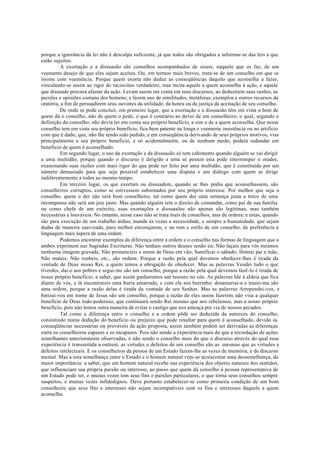 porque a ignorância da lei não é desculpa suficiente, já que todos são obrigados a informar-se das leis a que
estão sujeitos.
A exortação e a dissuasão são conselhos acompanhados de sinais, naquele que os faz, de um
veemente desejo de que eles sejam aceitos. Ou, em termos mais breves, trata-se de um conselho em que se
insiste com veemência. Porque quem exorta não deduz as conseqüências daquilo que aconselha a fazer,
vinculando-se assim ao rigor do raciocínio verdadeiro, mas incita aquele a quem aconselha à ação, e aquele
que dissuade procura afastar da ação. Levam assim em conta em seus discursos, ao deduzirem suas razões, as
paixões e opiniões comuns dos homens; e fazem uso de similitudes, metáforas, exemplos e outros recursos da
oratória, a fim de persuadirem seus ouvintes da utilidade, da honra ou da justiça da aceitação de seu conselho.
De onde se pode concluir, em primeiro lugar, que a exortação e a dissuasão têm em vista o bem de
quem dá o conselho, não de quem o pede, o que é contrário ao dever de um conselheiro; o qual, segundo a
definição do conselho, não devia ter em conta seu próprio beneficio, e sim o de a quem aconselha. Que nesse
conselho tem em vista seu próprio benefício, fica bem patente na longa e veemente insistência ou no artificio
com que é dado; que, não lhe tendo sido pedido, e em conseqüência derivando de seus próprios motivos, visa
principalmente a seu próprio beneficio, e só acidentalmente, ou de nenhum modo, poderá redundar em
beneficio de quem é aconselhado.
Em segundo lugar, o uso da exortação e da dissuasão só tem cabimento quando alguém se vai dirigir
a uma multidão, porque quando o discurso é dirigido a uma só pessoa esta pode interromper o orador,
examinando suas razões com mais rigor do que pode ser feito por uma multidão, que é constituída por um
número demasiado para que seja possível estabelecer uma disputa e um diálogo com quem se dirige
indiferentemente a todos ao mesmo tempo.
Em terceiro lugar, os que exortam ou dissuadem, quando se lhes pediu que aconselhassem, são
conselheiros corruptos, como se estivessem subornados por seu próprio interesse. Por melhor que seja o
conselho, quem o der não será bom conselheiro, tal como quem der uma sentença justa a troco de uma
recompensa não será um juiz justo. Mas quando alguém tem o direito de comandar, como pai de sua família
ou como chefe de um exército, suas exortações e dissuasões não apenas são legítimas, mas também
necessárias e louváveis. No entanto, nesse caso não se trata mais de conselhos, mas de ordens; e estas, quando
são para execução de um trabalho árduo, manda às vezes a necessidade, e sempre a humanidade, que sejam
dadas de maneira suavizada, para melhor encorajarem, e no tom e estilo de um conselho, de preferência à
linguagem mais áspera de uma ordem.
Podemos encontrar exemplos da diferença entre a ordem e o conselho nas formas de linguagem que a
ambos exprimem nas Sagradas Escrituras. Não tenhais outros deuses senão eu; Não façais para vós mesmos
nenhuma imagem gravada; Não pronuncieis o nome de Deus em vão; Santificai o sábado; Honrai pai e mãe;
Não mateis; Não roubeis, etc., são ordens. Porque a razão pela qual devemos obedecer-lhes é tirada da
vontade de Deus nosso Rei, a quem temos a obrigação de obedecer. Mas as palavras Vendei tudo o que
tiverdes, dai-o aos pobres e segui-me são um conselho, porque a razão pela qual devemos fazê-lo é tirada de
nosso próprio beneficio, a saber, que assim ganharemos um tesouro no céu. As palavras Ide à aldeia que fica
diante de vós, e lá encontrareis uma burra amarrada, e com ela seu burrinho; desamarrai-a e trazei-ma são
uma ordem, porque a razão delas é tirada da vontade de seu Senhor. Mas as palavras Arrependei-vos, e
batizai-vos em nome de Jesus são um conselho, porque a razão de eles assim fazerem não visa a qualquer
benefício de Deus todo-poderoso, que continuará sendo Rei mesmo que nos rebelemos, mas a nosso próprio
benefício, pois não temos outra maneira de evitar o castigo que nos ameaça por via de nossos pecados.
Tal como a diferença entre o conselho e a ordem pôde ser deduzida da natureza do conselho,
consistindo numa dedução do beneficio ou prejuízo que pode resultar para quem é aconselhado, devido às
conseqüências necessárias ou prováveis da ação proposta, assim também podem ser derivadas as diferenças
entre os conselheiros capazes e os incapazes. Pois não sendo a experiência mais do que a recordação de ações
semelhantes anteriormente observadas, e não sendo o conselho mais do que o discurso através do qual essa
experiência é transmitida a outrem, as virtudes e defeitos de um conselho são as .mesmas que as virtudes e
defeitos intelectuais. E os conselheiros da pessoa de um Estado fazem-lhe as vezes de memória, e de discurso
mental. Mas a esta semelhança entre o Estado e o homem natural vem-se acrescentar uma dessemelhança, da
maior importância: a saber, que um homem natural recebe sua experiência dos objetos naturais dos sentidos,
que influenciam sua própria paixão ou interesse, ao passo que quem dá conselho à pessoa representativa de
um Estado pode ter, e muitas vezes tem seus fins e paixões particulares, o que torna seus conselhos sempre
suspeitos, e muitas vezes infidedignos. Deve portanto estabelecer-se como primeira condição de um bom
conselheiro que seus fins e interesses não sejam incompatíveis com os fins e interesses daquele a quem
aconselha.
 
