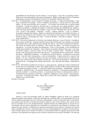 imortalidade da alma humana seja da natureza, e sim da graça - 0 que são os tormentos eternos -
Réplica aos textos apresentados como prova do purgatório - Réplica às passagens do Novo Testamento
apresentadas como prova do purgatório Como deve ser entendido o batismo dos mortos
CAP. XLV - Da demonologia e outros vestígios da religião dos gentios - A origem da demonologia - 0 que
eram os demônios dos antigos - Como se espalhou essa doutrina - Até que ponto foi aceite pêlos
judeus - Por que nosso Salvador não a controlou - As Escrituras não ensinam que os espíritos sejam
incorpóreos - 0 poder de expulsar os demônios não é o mesma que era na Igreja primitiva - Outro
vestígio do gentilismo, a adoração das imagens, foi deixada na Igreja, não implantada nela - Réplica a
certos textos que parecem justificar as imagens - 0 que é o culto - Distinção entre culto divino e culto
civil - D que é uma imagem - Fantasmas - Ficções - Imagens materiais - 0 que é a idolatria -
Escandalosa adoração das imagens - Réplica ao argumento dos querubins e da serpente de bronze - A
pintura de seres fantásticos não é idolatria, mas é-o seu abuso no culto religioso - Como a idolatria foi
deixada na Igreja - Canonização dos santos - 0 nome de Pontifex - Procissão de imagens - Velas de
ceias e tochas acesas
CAP. XLVI - Das trevas resultantes de vã filosofia e das tradições fabulosas - 0 que é filosofia - A prudência
não faz parte da filosofia - Nenhuma doutrina falsa faz parte da filosofia; nem tampouco a revelação
sobrenatural; nem o saber adquirido pela aceitação dos autores - Dos inícios e progresso da filosofia -
Das escolas de filosofia entre os atenienses - Das escolas dos judeus - As escolas dos gregos são
improfícuas - As escolas dos judeus são improfícuas - 0 que é a Universidade - Erros introduzidos na
religião pela metafísica de Aristóteles - Erros relativos às essências abstratas Nunc stans - Um corpo
em diversos lugares, e diversos corpos em um s6 lugar ao mesmo tempo - Absurdos da filosofia
natural, como a gravidade tomada como causa do peso - A quantidade posta no corpo já feito - Infusão
das almas - Ubiqúidade de aparição - A vontade como causa do querer - A ignorância é uma causa
oculta - Uma faz coisas incongruentes, e outra a incongruência - 0 apetite pessoal é a regra do bem
público; e de que o matrimônio legítimo seja falta de castidade, e todo governo fora o popular seja
tirania; que o governo não seja de homens, mas das leis - Leis acima da consciência - Interpretações
pessoais da lei - A linguagem dos clérigos das Escolas - Erros derivados da tradição - Supressão da
razão
CAP. XLVII - Do beneficio resultante de tais trevas, e a quem aproveita - Aquele que recebeu o beneficio de
um fato deve ser considerado seu autor- Que a Igreja militante é o Reino de Deus, como primeiramente
foi ensinado pela Igreja de Roma - E conservado também pelo presbitério - Infalibilidade - Sujeição
aos bispos - Isenções do clero - Os nomes de sacerdotes e sacrifícios - 0 sacramento do matrimônio - 0
celibato sacerdotal - A confissão auricular - A canonização dos Santos e a declaração dos mártires -
Transubstanciação, penitência, absolvição - Purgatório, indulgências, obras externas - Demonologia e
exorcismo - A teologia das Escolas - Quem são os autores das trevas espirituais - Comparação do
Papado com o reino das fadas
Revisão e Conclusão
AO
MEU MUI ESTIMADO AMIGO
Sr. francis Godolphin
De Godolphin
Estimado Senhor,
Aprouve a vosso mui merecedor irmão, Sr. Sidney Godolphin, quando era ainda vivo, considerar
dignos de atenção a meus estudos, e além disso privilegiar-me, conforme sabeis, com testemunhos efetivos de
sua boa opinião, testemunhos que em si mesmos já eram grandes, e maiores eram ainda dado o merecimento
de sua pessoa. Pois de todas as virtudes que a homem é dado ter, seja a serviço de Deus, seja a serviço de seu
país, da sociedade civil, ou da amizade particular, nenhuma deixava de manifestamente se revelar em sua
conversação, não que fossem adquiridas por necessidade ou constituíssem uma afetação de momento, mas
porque lhe eram inerentes, e rebrilhavam na generosa constituição de sua natureza. É portanto em sinal de
honra e gratidão para com ele, e de devoção para convosco, que humildemente vos dedico este meu discurso
sobre o Estado. Ignoro como o mundo irá recebê-lo, ou como poderá refletir-se naqueles que parecem ser-lhe
favoráveis. Pois apertado entre aqueles que de um lado se batem por uma excessiva liberdade, e do outro por
 