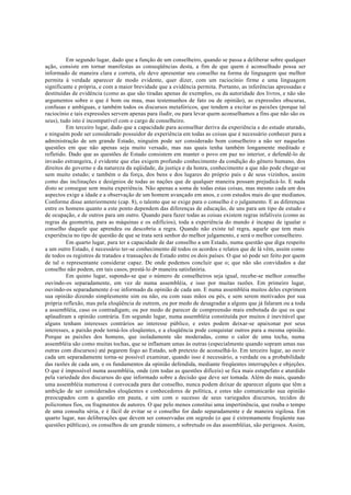 Em segundo lugar, dado que a função de um conselheiro, quando se passa a deliberar sobre qualquer
ação, consiste em tornar manifestas as conseqüências desta, a fim de que quem é aconselhado possa ser
informado de maneira clara e correta, ele deve apresentar seu conselho na forma de linguagem que melhor
permita à verdade aparecer de modo evidente, quer dizer, com um raciocínio firme e uma linguagem
significante e própria, e com a maior brevidade que a evidência permita. Portanto, as inferências apressadas e
destituídas de evidência (como as que são tiradas apenas de exemplos, ou da autoridade dos livros, e não são
argumentos sobre o que é bom ou mau, mas testemunhos de fato ou de opinião), as expressões obscuras,
confusas e ambíguas, e também todos os discursos metafóricos, que tendem a excitar as paixões (porque tal
raciocínio e tais expressões servem apenas para iludir, ou para levar quem aconselhamos a fins que não são os
seus), tudo isto é incompatível com o cargo de conselheiro.
Em terceiro lugar, dado que a capacidade para aconselhar deriva da experiência e do estudo aturado,
e ninguém pode ser considerado possuidor de experiência em todas as coisas que é necessário conhecer para a
administração de um grande Estado, ninguém pode ser considerado bom conselheiro a não ser naquelas
questões em que não apenas seja muito versado, mas nas quais tenha também longamente meditado e
refletido. Dado que as questões de Estado consistem em manter o povo em paz no interior, e defendê-lo de
invasão estrangeira, é evidente que elas exigem profundo conhecimento da condição do gênero humano, dos
direitos do governo e da natureza da eqüidade, da justiça e da honra, conhecimento a que não pode chegar-se
sem muito estudo; e também o da força, dos bens e dos lugares do próprio país e de seus vizinhos, assim
como das inclinações e desígnios de todas as nações que de qualquer maneira possam prejudicá-lo. E nada
disto se consegue sem muita experiência. Não apenas a soma de todas estas coisas, mas mesmo cada um dos
aspectos exige a idade e a observação de um homem avançado em anos, e com estudos mais do que medianos.
Conforme disse anteriormente (cap. 8), o talento que se exige para o conselho é o julgamento. E as diferenças
entre os homens quanto a este ponto dependem das diferenças de educação, de uns para um tipo de estudo e
de ocupação, e de outros para um outro. Quando para fazer todas as coisas existem regras infalíveis (como as
regras da geometria, para as máquinas e os edifícios), toda a experiência do mundo é incapaz de igualar o
conselho daquele que aprendeu ou descobriu a regra. Quando não existe tal regra, aquele que tem mais
experiência no tipo de questão de que se trata será senhor do melhor julgamento, e será o melhor conselheiro.
Em quarto lugar, para ter a capacidade de dar conselho a um Estado, numa questão que diga respeito
a um outro Estado, é necessário ter-se conhecimento dê todos os acordos e relatos que de lá vêm, assim como
de todos os registros de tratados e transações de Estado entre os dois países. O que só pode ser feito por quem
de tal o representante considerar capaz. De onde podemos concluir que o; que não são convidados a dar
conselho não podem, em tais casos, prestá-lo d• maneira satisfatória.
Em quinto lugar, supondo-se que o número de conselheiros seja igual, recebe-se melhor conselho
ouvindo-os separadamente, em vez de numa assembléia, e isso por muitas razões. Em primeiro lugar,
ouvindo-os separadamente é-se informado da opinião de cada um. E numa assembléia muitos deles exprimem
sua opinião dizendo simplesmente sim ou não, ou com suas mãos ou pés, e sem serem motivados por sua
própria reflexão, mas pela eloqüência de outrem, ou por medo de desagradar a alguns que já falaram ou a toda
a assembléia, caso os contradigam; ou por medo de parecer de compreensão mais embotada do que os que
aplaudiram a opinião contrária. Em segundo lugar, numa assembléia constituída por muitos é inevitável que
alguns tenham interesses contrários ao interesse público, e estes podem deixar-se apaixonar por seus
interesses, a paixão pode torná-los eloqüentes, e a eloqüência pode conquistar outros para a mesma opinião.
Porque as paixões dos homens, que isoladamente são moderadas, como o calor de uma tocha, numa
assembléia são como muitas tochas, que se inflamam umas às outras (especialmente quando sopram umas nas
outras com discursos) até pegarem fogo ao Estado, sob pretexto de aconselhá-lo. Em terceiro lugar, ao ouvir
cada um separadamente torna-se possível examinar, quando isso é necessário, a verdade ou a probabilidade
das razões de cada um, e os fundamentos da opinião defendida, mediante freqüentes interrupções e objeções.
O que é impossível numa assembléia, onde (em todas as questões difíceis) se fica mais estupefato e aturdido
pela variedade dos discursos do que informado sobre a decisão que deve ser tomada. Além do mais, quando
uma assembléia numerosa é convocada para dar conselho, nunca podem deixar de aparecer alguns que têm a
ambição de ser considerados eloqüentes e conhecedores de política, e estes não comunicarão sua opinião
preocupados com a questão em pauta, e sim com o sucesso de seus variegados discursos, tecidos de
policromos fios, ou fragmentos de autores. O que pelo menos constitui uma impertinência, que rouba o tempo
de uma consulta séria, e é fácil de evitar se o conselho for dado separadamente e de maneira sigilosa. Em
quarto lugar, nas deliberações que devem ser conservadas em segredo (o que é extremamente freqüente nas
questões públicas), os conselhos de um grande número, e sobretudo os das assembléias, são perigosos. Assim,
 