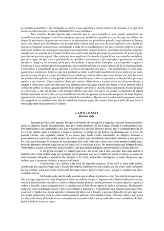 as grandes assembléias são obrigadas a confiar essas questões a menor número de pessoas, e às que têm
maiores conhecimentos e em cuja fidelidade têm mais confiança.
Para concluir, haverá alguém que concorde que se peça conselho a uma grande assembléia de
conselheiros, que desejem ou aceitem ocupar-se com seus problemas, quando se tratar de casar seus filhos, de
dispor de suas terras, de governar sua casa ou de administrar seu patrimônio privado, especialmente se houver
entre eles alguns que não desejem sua prosperidade? Quem quer que trate de seus negócios com a ajuda de
muitos e prudentes conselheiros, consultando a cada um separadamente e em seu elemento próprio, é o que
deles trata melhor, tal como quem usa parceiros competentes no jogo do tênis, colocados nos lugares próprios.
Aquele que em seguida deles tratará melhor será quem usar apenas seu próprio julgamento, tal como aquele
que não usa parceiro algum. Mas quem em seus negócios é levado de cá para lá por um conselho complexo,
que só é capaz de agir com a pluralidade de opiniões concordantes, cuja execução é geralmente atrasada
(devido à inveja ou ao interesse) pela parte discordante, é quem deles trata pior, e é comparável a quem é
levado até à bola, embora por bons jogadores, num carrinho de mão, ou outro veículo, já de si mesmo pesado,
e além disso é atrapalhado pelas opiniões e esforços divergentes dos que o_ vão empurrando; e tanto mais
quanto mais numerosos forem os que nele ponham as mãos; e sobretudo quando entre eles existe um, ou mais,
que deseja que ele perca o jogo. E embora seja verdade que muitos olhos vêem mais do que um, não deve isto
ser considerado aplicável a um grande número de conselheiros, a não ser quando a resolução final pertença
apenas a um homem. Caso contrário, dado que muitos olhos vêem a mesma coisa em diversos planos, e
tendem a olhar pelo canto do olho para seu interesse pessoal, quem deseja não falhar o alvo, embora olhe à
volta com ambos os olhos, quando aponta fá-lo sempre com um só. Assim, nunca um grande Estado popular
se conservou, a não ser graças a um inimigo exterior que uniu seu povo, ou graças à reputação de algum
homem eminente em seu seio, ou ao conselho secreto de uns poucos, ou ao medo recíproco de duas facções
equivalentes, mas nunca graças à consulta aberta da assembléia. Quanto aos Estados muito pequenos, sejam
eles populares ou monárquicos, não há sabedoria humana capaz de conservá-los para além do que durar a
rivalidade entre seus poderosos vizinhos.
CAPÍTULO XXVI
Das leis civis
Entendo por leis civis aquelas leis que os homens são obrigados a respeitar, não por serem membros
deste ou daquele Estado em particular, mas por serem membros de um Estado. Porque o conhecimento das
leis particulares é da competência dos que estudam as leis de seus diversos países, mas o conhecimento da lei
civil é de caráter geral e compete a todos os homens. A antiga lei de Roma era chamada sua lei civil, da
palavra Civitas, que significa Estado. E os países que, tendo estado submetidos ao Império Romano e
governados por essas leis, ainda conservam delas a parte que consideram necessária, chamam a essa parte a
lei civil, para distingui-la do resto de suas próprias leis civis. Mas não é disso que é meu propósito falar aqui,
pois não pretendo mostrar o que são as leis aqui e ali, e sim o que é a lei. Do mesmo modo que fizeram Platão,
Aristóteles e Cícero, assim como muitos outros, sem que tenham adotado como profissão o estudo das leis.
E em primeiro lugar é evidente que a lei, em geral, não é um conselho, mas uma ordem. E
também não é uma ordem dada por qualquer um a qualquer um, pois é dada por quem se dirige a alguém já
anteriormente obrigado a obedecer-lhe. Quanto à lei civil, acrescenta esta apenas o nome da pessoa que
ordena, que é a persona civitatis, a pessoa do Estado.
Considerado isto, defino a lei civil da seguinte maneira: A lei civil é, para todo súdito,
constituída por aquelas regras que o Estado lhe impõe, oralmente ou por escrito, ou por outro sinal suficiente
de sua vontade, para usar como critério de distinção entre o bem e o mal; isto é, do que é contrário ou não é
contrário à regra.
Definição onde não há nada que não seja evidente à primeira vista. Pois não há ninguém que
não veja que algumas leis são dirigidas a todos os súditos em geral, algumas só a determinadas províncias,
outras a determinadas vacações e outras a determinadas pessoas, sendo portanto leis para aqueles a quem a
ordem é dirigida, e para ninguém mais. E também que as leis são as regras do justo e do injusto, não havendo
nada que seja considerado injusto e não seja contrário a alguma lei. E igualmente que ninguém pode fazer leis
a não ser o Estado, pois nossa sujeição é unicamente para com o Estado; e que as ordens devem ser expressas
por sinais suficientes, pois de outro modo ninguém saberia como obedecer-lhes. Portanto, tudo o que possa
ser deduzido desta definição como conseqüência necessária deve ser reconhecido como verdadeiro. E dela
passo a deduzir o que se segue:
 