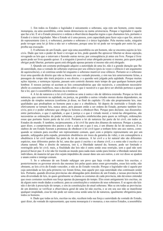 1. Em todos os Estados o legislador é unicamente o soberano, seja este um homem, como numa
monarquia, ou uma assembléia, como numa democracia ou numa aristocracia. Porque o legislador é aquele
que faz a lei. E só o Estado prescreve e ordena a observância daquelas regras a que chamamos leis, portanto o
Estado é o único legislador. Mas o Estado só é uma pessoa, com capacidade para fazer seja o que for, através
do representante (isto é, o soberano), portanto o soberano é o único legislador. Pela mesma razão, ninguém
pode revogar uma lei já feita a não ser o soberano, porque uma lei só pode ser revogada por outra lei, que
proíba sua execução.
2. 0 soberano de um Estado, quer seja uma assembléia ou um homem, não se encontra sujeito às leis
civis. Dado que tem o poder de fazer e revogar as leis, pode quando lhe aprouver libertar-se dessa sujeição,
revogando as leis que o estorvam e fazendo outras novas; por conseqüência já antes era livre. Porque é livre
quem pode ser livre quando quiser. E a ninguém é possível estar obrigado perante si mesmo, pois quem pode
obrigar pode libertar, portanto quem está obrigado apenas perante si mesmo não está obrigado.
3. Quando um costume prolongado adquire a autoridade de uma lei, não é a grande duração que lhe
dá autoridade, mas a vontade do soberano expressa por seu silêncio (pois às vezes o silêncio é um argumento
de aquiescência), e só continua sendo lei enquanto o soberano mantiver esse silêncio. Portanto se o soberano
tiver uma questão de direito que não se baseie em sua vontade presente, e sim nas leis anteriormente feitas, a
passagem do tempo não trará prejuízo a seu direito, e a questão será julgada pela eqüidade. Porque muitas
ações injustas, e sentenças injustas, passam sem controle durante mais tempo do que qualquer homem pode
lembrar. E nossos juristas só aceitam as leis consuetudinárias que são razoáveis, e consideram necessário
abolir os costumes maléficos, mas a decisão sobre o que é razoável e o que deve ser abolido pertence a quem
faz a lei, que é a assembléia soberana ou o monarca.
4. A lei de natureza e a lei civil contêm-se uma à outra e são de idêntica extensão. Porque as leis de
natureza, que consistem na eqüidade, na justiça, na gratidão e outras virtudes morais destas dependentes, na
condição de simples natureza (conforme já disse, no final do capítulo 15) não são propriamente leis, mas
qualidades que predispõem os homens para a paz e a obediência. Só depois de instituído o Estado elas
efetivamente se tornam leis, nunca antes, pois passam então a ser ordens do Estado, portanto também leis
civis, pois é o poder soberano que obriga os homens a obedecer-lhes. Porque para declarar, nas dissensões
entre particulares, o que é eqüidade, o que é justiça e o que é virtude moral, e torná-las obrigatórias, são
necessárias as ordenações do poder soberano, e punições estabelecidas para quem as infringir, ordenações
essas que portanto fazem parte da lei civil. Portanto a lei de natureza faz parte da lei civil, em todos os
Estados do mundo. E também, reciprocamente, a lei civil faz parte dos ditames da natureza. Porque a justiça,
quer dizer, o cumprimento dos pactos e dar a cada um o que é seu, é um ditame da lei de natureza. E os
súditos de um Estado fizeram a promessa de obedecer à lei civil (quer a tenham feito uns aos outros, como
quando se reúnem para escolher um representante comum, quer com o próprio representante um por um
quando, subjugados pela espada, prometem obediência em troca da garantia da vida), e em conseqüência a
obediência à lei civil também faz parte da lei de natureza. A lei civil e a lei natural não são diferentes
espécies, mas diferentes partes da lei, uma das quais é escrita e se chama civil, e a outra não é escrita e se
chama natural. Mas o direito de natureza, isto é, a liberdade natural do, homem, pode ser limitado e
restringido pela lei civil; mais, a finalidade das leis não é outra senão essa restrição, sem a qual não será
possível haver paz. E a lei não foi trazida ao mundo para nada mais senão para limitar a liberdade natural dos
indivíduos, de maneira tal que eles sejam impedidos de causar dano uns aos outros, e em vez disso se ajudem
e unam contra o inimigo comum.
5. Se o soberano de um Estado subjugar um povo que haja vivido sob outras leis escritas, e
posteriormente os governar através das mesmas leis pelas quais antes eram governados, essas leis serão, não
obstante, as leis civis do Estado vencedor, e não as do Estado vencido. Porque o legislador não é aquele por
cuja autoridade as leis pela primeira vez foram feitas, mas aquele por cuja autoridade elas continuam sendo
leis. Portanto, quando diversas províncias são abrangidas pelo domínio de um Estado, e nessas províncias há
uma diversidade de leis, às quais geralmente se chama os costumes de cada província, não devemos entender
que esses costumes recebem sua força apenas da passagem do tempo. Eles eram antigamente leis escritas, ou
de algum outro modo dadas a conhecer, para as constituições e estatutos de seus soberanos. E se agora são leis
não é devido à prescrição do tempo, e sim às constituições do atual soberano. Mas se em todas as províncias
de um domínio se verificar a observância geral de uma lei não escrita, e se em seu uso não se manifestar
qualquer iniqüidade, essa lei não pode ser outra coisa senão uma lei de natureza, igualmente obrigatória para
todos os homens.
6. Dado que todas as leis, escritas ou não, recebem toda sua força e autoridade da vontade do Estado,
quer dizer, da vontade do representante, que numa monarquia é o monarca, e nos outros Estados, a assembléia
 