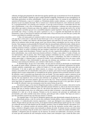 soberana, há lugar para perguntar de onde derivam aquelas opiniões que se encontram nos livros de eminentes
juristas de vários Estados, segundo as quais o poder legislativo depende, diretamente ou por conseqüência, de
indivíduos particulares ou juízes subordinados. Como, por exemplo, Que a lei comum só está submetida ao
controle do Parlamento, o que só é verdade se o Parlamento detém o poder soberano, e só pode reunir-se ou
dissolver-se por sua própria discrição. Pois se outrem tiver o direito de dissolvê-lo, terá o direito de controlo-
lo, e consequentemente o de controlar seus controles. E caso não exista tal direito o controlador das leis não
será o Parlamentum, e sim o Rex in Parlamento. E quando um Parlamento é soberano, por mais numerosos e
mais sábios que sejam os homens que reúna, das regiões a ele submetidos, e seja por que motivo for, tal não
levará ninguém a acreditar que por isso a assembléia adquiriu o poder legislativo. Item, que os dois braços de
um Estado são a força e a justiça, dos quais o primeiro é o rei, e o segundo está depositado nas mãos do
Parlamento. Como se fosse possível subsistir um Estado onde a força estivesse em uma mão que a justiça não
tivesse a autoridade de comandar e governar.
7. Que a lei nunca pode ser contrária à razão é coisa com que nossos juristas concordam, assim como
com que não é a letra (isto é, cada uma de suas frases) que é a lei, e sim aquilo que é conforme à intenção do
legislador. Isto é verdade, mas subsiste a dúvida quanto àquele cuja razão deve ser aceite como lei. Não pode
tratar-se de nenhuma razão privada, porque nesse caso haveria tantas contradições nas leis como as há nas
Escolas. Nem tampouco (como pretende Sir Edward Coke) de uma perfeição artificial da razão, obtida através
de muito estudo, observação e experiência (como era a dele). Porque é possível que muito estudo fortaleça e
confirme sentenças errôneas, e quando se constrói sobre falsos fundamentos quanto mais se constrói maior é a
ruína. Além disso, as razões e resoluções dos que estudam e observam com igual diligência e durante tempo
igual são e sempre serão discordantes. Portanto o que faz a lei não é aquela juris prudência, ou sabedoria dos
juízes subordinados, mas a razão deste nosso homem artificial, o Estado, e suas ordens. E sendo o Estado, em
seu representante, uma só pessoa, não é fácil surgir qualquer contradição nas leis, e quando tal acontece a
mesma razão é capaz, por interpretação ou alteração, de eliminar a contradição. Em todos os tribunais de
justiça quem julga é o soberano (que é a pessoa do Estado). 0 juiz subordinado deve levar em conta a razão
que levou o soberano a fazer determinada lei, para que sua sentença seja conforme a esta, e nesse caso a
sentença é uma sentença do soberano, caso contrário é dele mesmo, e é injusta.
8. Partindo daqui, de que a lei é uma ordem, e de que uma lei consiste na declaração ou manifestação
da vontade de quem ordena, oralmente ou por escrito, ou mediante outros suficientes argumentos da mesma
vontade, podemos compreender que a ordem do Estado só é lei para aqueles que têm meios para dela se
informarem. A lei não se aplica aos débeis naturais, às crianças e aos loucos, tal como não se aplica aos
animais, nem podem eles ser classificados como justos ou injustos, pois nunca tiveram capacidade para fazer
qualquer pacto ou para compreender as conseqüências do mesmo, portanto nunca aceitaram autorizar as ações
do soberano, como é necessário que façam para criar um Estado. Tal como aqueles a quem a natureza ou um
acidente tirou a possibilidade de informar-se das leis em geral, também todo aquele a quem qualquer acidente,
que lhe não seja imputável, tirou os meios para informar-se de qualquer lei, será desculpado quando não a
observar e, para falar em termos próprios, para ele essa lei não é lei. Torna-se portanto necessário examinar
neste lugar quais os argumentos e sinais suficientes para o conhecimento do que é a lei, quer dizer, do que é
da vontade do soberano, tanto nas monarquias como nas outras formas de governo.
Em primeiro lugar, se for uma lei obrigatória para todos os súditos sem exceção, e não estiver escrita
ou de algum outro modo publicada em lugares onde deles possam informar-se, trata-se de uma lei de natureza.
Porque tudo que os homens conhecem como lei, não através das palavras de outros homens, mas cada um
através de sua própria razão, deve ser válido para a razão de todos os homens, o que não pode acontecer com
nenhuma lei a não ser a lei de natureza. Portanto as leis de natureza não precisam ser publicadas nem
proclamadas, pois estão contidas nesta única sentença, aprovada por todo o mundo: Não faças aos outros o
que não consideras razoável que seja feito por outrem a ti mesmo.
Em segundo lugar, se for uma lei obrigatória apenas para uma determinada categoria de pessoas, ou
de uma determinada pessoa, e não for escrita nem oralmente tornada pública, trata-se igualmente de uma lei
de natureza, e é conhecida pelos mesmos argumentos e sinais que distinguem essa categoria dos restantes
súditos. Porque toda lei que não seja escrita, ou de alguma maneira publicada por aquele que faz a lei, só pode
ser conhecida através da razão daquele que lhe obedece, portanto é uma lei também natural e não apenas civil.
Por exemplo, se o soberano nomear um ministro público sem lhe dar instruções escritas sobre o que deve
fazer, o ministro é obrigado a tomar como instruções os ditames da razão. Se nomear um juiz, este deve tomar
cuidado que sua sentença esteja de acordo com a razão de seu soberano e, sendo esta sempre entendida como
eqüidade, é obrigatória para ele segundo a lei de natureza. Se nomear um embaixador, este deverá, em todas
as coisas que não constarem de suas instruções escritas, tomar como instruções o que a razão lhe ditar como
 