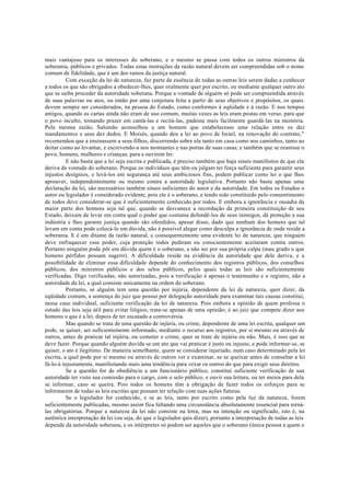 mais vantajoso para os interesses do soberano, e o mesmo se passa com todos os outros ministros da
soberania, públicos e privados. Todas estas instruções da razão natural devem ser compreendidas sob o nome
comum de fidelidade, que é um dos ramos da justiça natural.
Com exceção da lei de natureza, faz parte da essência de todas as outras leis serem dadas a conhecer
a todos os que são obrigados a obedecer-lhes, quer oralmente quer por escrito, ou mediante qualquer outro ato
que se saiba proceder da autoridade soberana. Porque a vontade de alguém só pode ser compreendida através
de suas palavras ou atos, ou então por uma conjetura feita a partir de seus objetivos e propósitos, os quais
devem sempre ser considerados, na pessoa do Estado, como conformes à eqüidade e à razão. E nos tempos
antigos, quando as cartas ainda não eram de uso comum, muitas vezes as leis eram postas em verso, para que
o povo inculto, tomando prazer em cantá-las e recitá-las, pudesse mais facilmente guardá-las na memória.
Pela mesma razão, Salomão aconselhou a um homem que estabelecesse uma relação entre os dez
mandamentos e seus dez dedos. E Moisés, quando deu a lei ao povo de Israel, na renovação do contrato,"
recomendou que a ensinassem a seus filhos, discorrendo sobre ela tanto em casa como nos caminhos, tanto ao
deitar como ao levantar, e escrevendo-a nos montantes e nas portas de suas casas; e também que se reunisse o
povo, homens, mulheres e crianças, para a ouvirem ler.
E não basta que a lei seja escrita e publicada, é preciso também que haja sinais manifestos de que ela
deriva da vontade do soberano. Porque os indivíduos que têm ou julgam ter força suficiente para garantir seus
injustos desígnios, e levá-los em segurança até seus ambiciosos fins, podem publicar como lei o que lhes
aprouver, independentemente ou mesmo contra a autoridade legislativa. Portanto não basta apenas uma
declaração da lei, são necessários também sinais suficientes do autor e da autoridade. Em todos os Estados o
autor ou legislador é considerado evidente, pois ele é o soberano, e tendo sido constituído pelo consentimento
de todos deve considerar-se que é suficientemente conhecido por todos. E embora a ignorância e ousadia da
maior parte dos homens seja tal que, quando se desvanece a recordação da primeira constituição de seu
Estado, deixam de levar em conta qual o poder que costuma defendê-los de seus inimigos, dá proteção a sua
indústria e lhes garante justiça quando são ofendidos, apesar disso, dado que nenhum dos homens que tal
levam em conta pode colocá-lo em dúvida, não é possível alegar como desculpa a ignorância de onde reside a
soberania. E é um ditame da razão natural, e consequentemente uma evidente lei de natureza, que ninguém
deve enfraquecer esse poder, cuja proteção todos pediram ou conscientemente aceitaram contra outros.
Portanto ninguém pode pôr em dúvida quem é o soberano, a não ser por sua própria culpa (mau grado o que
homens pérfidos possam sugerir). A dificuldade reside na evidência da autoridade que dele deriva, e a
possibilidade de eliminar essa dificuldade depende do conhecimento dos registros públicos, dos conselhos
públicos, dos ministros públicos e dos selos públicos, pelos quais todas as leis são suficientemente
verificadas. Digo verificadas, não autorizadas, pois a verificação é apenas o testemunho e o registro, não a
autoridade da lei, a qual consiste unicamente na ordem do soberano.
Portanto, se alguém tem uma questão por injúria, dependente da lei de natureza, quer dizer, da
eqüidade comum, a sentença do juiz que possui por delegação autoridade para examinar tais causas constitui,
nesse caso individual, suficiente verificação da lei de natureza. Pois embora a opinião de quem professa o
estudo das leis seja útil para evitar litígios, trata-se apenas de uma opinião; é ao juiz que compete dizer aos
homens o que é a lei, depois de ter escutado a controvérsia.
Mas quando se trata de uma questão de injúria, ou crime, dependente de uma lei escrita, qualquer um
pode, se quiser, ser suficientemente informado, mediante o recurso aos registros, por si mesmo ou através de
outros, antes de praticar tal injúria, ou cometer o crime, quer se trate de injúria ou não. Mais, é isso que se
deve fazer. Porque quando alguém duvida se um ato que vai praticar é justo ou injusto, e pode informar-se, se
quiser, o ato é ilegítimo. De maneira semelhante, quem se considerar injuriado, num caso determinado pela lei
escrita, a qual pode por si mesmo ou através de outros ver e examinar, se se queixar antes de consultar a lei
fá-lo-á injustamente, manifestando mais uma tendência para vexar os outros do que para exigir seus direitos.
Se a questão for de obediência a um funcionário público, constitui suficiente verificação de sua
autoridade ter visto sua comissão para o cargo, com o selo público, e ouvir sua leitura, ou ter meios para dela
se informar, caso se queira. Pois todos os homens têm a obrigação de fazer todos os esforços para se
informarem de todas as leis escritas que possam ter relação com suas ações futuras.
Se o legislador for conhecido, e se as leis, tanto por escrito como pela luz da natureza, forem
suficientemente publicadas, mesmo assim fica faltando uma circunstância absolutamente essencial para torná-
las obrigatórias. Porque a natureza da lei não consiste na letra, mas na intenção ou significado, isto é, na
autêntica interpretação da lei (ou seja, do que o legislador quis dizer), portanto a interpretação de todas as leis
depende da autoridade soberana, e os intérpretes só podem ser aqueles que o soberano (única pessoa a quem o
 