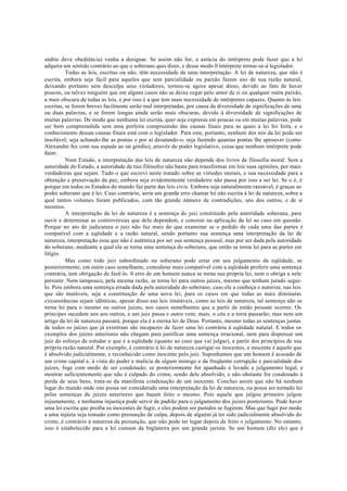 súdito deve obediência) venha a designar. Se assim não for, a astúcia do intérprete pode fazer que a lei
adquira um sentido contrário ao que o soberano quis dizer, e desse modo 0 intérprete tornar-se-á legislador.
Todas as leis, escritas ou não, têm necessidade de uma interpretação. A lei de natureza, que não é
escrita, embora seja fácil para aqueles que sem parcialidade ou paixão fazem uso de sua razão natural,
deixando portanto sem desculpa seus violadores, tornou-se agora apesar disso, devido ao fato de haver
poucos, ou talvez ninguém que em alguns casos não se deixe cegar pelo amor de si ou qualquer outra paixão,
a mais obscura de todas as leis, e por isso é a que tem mais necessidade de intérpretes capazes. Quanto às leis
escritas, se forem breves facilmente serão mal interpretadas, por causa da diversidade de significações de uma
ou duas palavras, e se forem longas ainda serão mais obscuras, devido à diversidade de significações de
muitas palavras. De modo que nenhuma lei escrita, quer seja expressa em poucas ou em muitas palavras, pode
ser bem compreendida sem uma perfeita compreensão das causas finais para as quais a lei foi feita, e o
conhecimento dessas causas finais está com o legislador. Para este, portanto, nenhum dos nós da lei pode ser
insolúvel, seja achando-lhe as pontas e por aí desatando-o, seja fazendo quantas pontas lhe aprouver (como
Alexandre fez com sua espada ao nó górdio), através do poder legislativo, coisa que nenhum intérprete pode
fazer.
Num Estado, a interpretação das leis de natureza não depende dos livros de filosofia moral. Sem a
autoridade do Estado, a autoridade de tais filósofos não basta para transformar em leis suas opiniões, por mais
verdadeiras que sejam. Tudo o que escrevi neste tratado sobre as virtudes morais, e sua necessidade para a
obtenção e preservação da paz, embora seja evidentemente verdadeiro não passa por isso a ser lei. Se o é, é
porque em todos os Estados do mundo faz parte das leis civis. Embora seja naturalmente razoável, é graças ao
poder soberano que é lei. Caso contrário, seria um grande erro chamar lei não escrita à lei de natureza, sobre a
qual tantos volumes foram publicados, com tão grande número de contradições, uns dos outros, e de si
mesmos.
A interpretação da lei de natureza é a sentença do juiz constituído pela autoridade soberana, para
ouvir e determinar as controvérsias que dela dependem, e consiste na aplicação da lei ao caso em questão.
Porque no ato de judicatura o juiz não faz mais do que examinar se o pedido de cada uma das partes é
compatível com a eqüidade e a razão natural, sendo portanto sua sentença uma interpretação da lei de
natureza, interpretação essa que não é autêntica por ser sua sentença pessoal, mas por ser dada pela autoridade
do soberano, mediante a qual ela se torna uma sentença do soberano, que então se torna lei para as partes em
litígio.
Mas como todo juiz subordinado ou soberano pode errar em seu julgamento da eqüidade, se
posteriormente, em outro caso semelhante, considerar mais compatível com a eqüidade proferir uma sentença
contrária, tem obrigação de fazê-lo. 0 erro de um homem nunca se torna sua própria lei, nem o obriga a nele
persistir. Nem tampouco, pela mesma razão, se torna lei para outros juízes, mesmo que tenham jurado segui-
lo. Pois embora uma sentença errada dada pela autoridade do soberano, caso ele a conheça e autorize, nas leis
que são mutáveis, seja a constituição de uma nova lei, para os casos em que todas as mais diminutas
circunstâncias sejam idênticas, apesar disso nas leis imutáveis, como as leis de natureza, tal sentença não se
torna lei para o mesmo ou outros juizes, nos casos semelhantes que a partir de então possam ocorrer. Os
príncipes sucedem uns aos outros, e um juiz passa e outro vem; mais, o céu e a terra passarão; mas nem um
artigo da lei de natureza passará, porque ela é a eterna lei de Deus. Portanto, mesmo todas as sentenças juntas
de todos os juízes que já existiram são incapazes de fazer uma lei contrária à eqüidade natural. E todos os
exemplos dos juízes anteriores não chegam para justificar uma sentença irracional, nem para dispensar um
juiz do esforço de estudar o que é a eqüidade (quanto ao caso que vai julgar), a partir dos princípios de sua
própria razão natural. Por exemplo, é contrário à lei de natureza castigar os inocentes, e inocente é aquele que
é absolvido judicialmente, e reconhecido como inocente pelo juiz. Suponhamos que um homem é acusado de
um crime capital e, à vista do poder e malícia de algum inimigo e da freqüente corrupção e parcialidade dos
juizes, foge com medo de ser condenado; se posteriormente for apanhado e levado a julgamento legal, e
mostrar suficientemente que não é culpado do crime, sendo dele absolvido, e não obstante for condenado à
perda de seus bens, trata-se da manifesta condenação de um inocente. Concluo assim que não há nenhum
lugar do mundo onde isto possa ser considerado uma interpretação da lei de natureza, ou possa ser tornado lei
pelas sentenças de juízes anteriores que hajam feito o mesmo. Pois aquele que julgou primeiro julgou
injustamente, e nenhuma injustiça pode servir de padrão para o julgamento dos juizes posteriores. Pode haver
uma lei escrita que proíba os inocentes de fugir, e eles podem ser punidos se fugirem. Mas que fugir por medo
a uma injúria seja tomado como presunção de culpa, depois de alguém já ter sido judicialmente absolvido do
crime, é contrário à natureza da presunção, que não pode ter lugar depois de feito o julgamento. No entanto,
isso é estabelecido para a lei comum da Inglaterra por um grande jurista. Se um homem (diz ele) que é
 