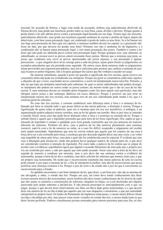 inocente for acusado de felonia, e fugir com medo da acusação, embora seja judicialmente absolvido da
felonia deverá, mau grado sua inocência, perder todos os seus bens, casas, dívidas e deveres. Porque quanto à
perda destes a lei não admite prova contra a presunção legal baseada em sua fuga. Vemos aqui um inocente,
judicialmente absolvido, mau grado sua inocência (quando nenhuma lei escrita o proibia de fugir), depois da
absolvição, com base numa presunção legal, ser condenado à perda de todos os seus bens. Se a lei basear em
sua fuga uma presunção do fato (que era capital), a sentença também deverá ser capital; se a presunção não
fosse do fato, por que deveria ele perder seus bens? Portanto isto não é nenhuma lei da Inglaterra, e a
condenação não se baseia numa presunção legal, e sim numa presunção dos juizes. Também é contra a lei
dizer que não pode ser admitida prova contra uma presunção legal. Porque qualquer juiz, seja soberano ou
subordinado, se recusar ouvir as provas estará recusando fazer justiça. Mesmo que a sentença seja justa, os
juízes que condenam sem ouvir as provas apresentadas são juízes injustos, e sua presunção é apenas
preconceito - o que ninguém deve levar consigo para a sede da justiça, sejam quais forem os julgamentos ou
exemplos precedentes que ele pretenda estar seguindo. Há outros casos desta natureza onde os julgamentos
foram pervertidos por seguirem precedentes, mas isto é suficiente para mostrar que, embora a sentença do juiz
seja lei para as partes litigantes, não é lei para qualquer dos juízes que lhe venham a suceder no cargo.
De maneira semelhante, quando é posto em questão o significado das leis escritas, quem escreve um
comentário delas não pode ser considerado seu intérprete. Porque em geral os comentários estão mais sujeitos
a objeções do que o texto, suscitando novos comentários, e assim tal interpretação nunca teria fim. Portanto, a
não ser que haja um intérprete autorizado pelo soberano, do qual os juízes subordinados não podem divergir,
os intérpretes não podem ser outros senão os juízes comuns, do mesmo modo que o são no caso da lei não
escrita. E suas sentenças devem ser tomadas pelos litigantes como leis para aquele caso particular, mas não
obrigam outros juízes a dar sentenças idênticas em casos idênticos. Porque é possível um juiz errar na
interpretação mesmo das leis escritas, mas nenhum erro de um juiz subordinado pode mudar a lei, que é a
sentença geral do soberano.
No caso das leis escritas, é costume estabelecer uma diferença entre a letra e a sentença da lei.
Quando por letra se entende tudo o que possa inferir-se das meras palavras, a distinção é correta. Porque a
significação de quase todas as palavras, quer em si mesmas quer em seu uso metafórico, é ambígua, e na
argumentação podem adquirir muitos sentidos, mas na lei há apenas um sentido. Mas se por letra se entender
o sentido literal, nesse caso não pode haver distinção entre a letra e a sentença ou intenção da lei. Porque o
sentido literal é aquele que o legislador pretendia que pela letra da lei fosse significado. Ora, supõe-se que a
intenção do legislador é sempre a eqüidade, pois seria grande contumélia que um juiz pensasse de maneira
diferente do soberano. Portanto ele deve, caso a palavra da lei não autorize plenamente uma sentença
razoável, supri-la com a lei de natureza ou então, se o caso for difícil, suspender o julgamento até receber
mais ampla autoridade. Suponhamos que uma lei escrita ordene que aquele que for expulso de sua casa à
força deva ser a ela restituído pela força, e aconteça que por descuido alguém deixe sua casa vazia, e ao voltar
seja impedido de entrar pela força, caso para o qual não foi estabelecida uma lei especial. É evidente que este
caso é abrangido pela mesma lei, senão não poderia haver qualquer espécie de solução para ele, o que deve
ser considerado contrário à intenção do legislador. Por outro lado, a palavra da lei ordena que se julgue de
acordo com a evidência; suponhamos agora que alguém é acusado falsamente de uma ação que o próprio juiz
viu ser cometida por outro, e não por aquele que está sendo acusado. Neste caso nem a letra da lei deve ser
seguida de maneira a condenar um inocente, nem o juiz deve dar sua sentença contra a evidência do
testemunho, porque a letra da lei diz o contrário, mas deve solicitar do soberano que nomeie outro juiz, e que
ele próprio seja testemunha. De modo que o inconveniente resultante das meras palavras de uma lei escrita
pode remeter o juiz para a intenção da lei, a fim de interpretá-la melhor; mas não há inconveniente que possa
justificar uma sentença contrária à lei. Porque o juiz do certo e do errado não é juiz do que é conveniente ou
inconveniente para o Estado.
As aptidões necessárias a um bom intérprete da lei, quer dizer, a um bom juiz, não são as mesmas de
um advogado, a saber, o estudo das leis. Porque um juiz, tal como deve tomar conhecimento dos fatos
exclusivamente através das testemunhas, assim também não deve tomar conhecimento da lei através de nada
que não sejam os estatutos e constituições do soberano, alegados no litígio, ou a ele declarados por alguém
autorizado pelo poder soberano a declará-los. E não precisa preocupar-se antecipadamente com o que vai
julgar, porque o que deverá dizer relativamente aos fatos ser-lhe-á dado pelas testemunhas, e o que deverá
dizer em matéria de lei ser-lhe-á dado por aqueles que em suas alegações o mostrarem, o que por autoridade
interpretará no próprio local. Os lordes do Parlamento da Inglaterra eram juízes, e causas muito difíceis foram
ouvidas e decididas por eles, mas poucos eram muito versados no estudo das leis, e menos ainda eram os que
disso faziam profissão. Embora consultassem juristas nomeados para estarem presentes para esse fim, só eles
 