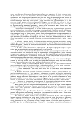 tinham autoridade para dar sentenças. De maneira semelhante, nos julgamentos de direito comum os juízes
são doze homens do povo, que dão sentença não apenas de fato mas também de direito; e se pronunciam
simplesmente pelo queixoso ou pelo acusado, quer dizer, são juízes não apenas do fato mas também do
direito; e num caso criminal não se limitam a determinar se o crime foi ou não praticado, mas também se se
tratou de assassinato, homicídio, felonia, assalto e coisas semelhantes, que são determinações da lei. Mas
como não se supõe que eles próprios conheçam a lei, há alguém com autoridade para informá-los dela, no
caso particular do qual deverão ser juízes. Mas no caso de não julgarem em conformidade com o que ele lhes
diz não ficam sujeitos a qualquer penalidade, a não ser que se torne patente que o fizeram contra suas
consciências, ou que foram corrompidos por qualquer suborno.
As coisas que fazem um bom juiz, ou um bom intérprete da lei, são, em primeiro lugar, uma correta
compreensão daquela lei principal de natureza a que se chama eqüidade. A qual não depende da leitura das
obras de outros homens, mas apenas da sanidade da própria razão e meditação natural de cada um, e portanto
se deve presumir existir em maior grau nos que têm maior oportunidade e maior inclinação para sobre ela
meditarem. Em segundo lugar, o desprezo pelas riquezas desnecessárias e pelas preferências. Em terceiro
lugar, ser capaz, no julgamento, de despir-se de todo medo, raiva, ódio, amor e compaixão. Em quarto e
último lugar, paciência para ouvir, atenção diligente ao ouvir e memória para reter, digerir e aplicar o que se
ouviu.
A diferença e divisão das leis foi feita de diversas maneiras, conforme os diferentes métodos
daqueles que escreveram sobre elas. Pois trata-se de uma coisa que não depende da natureza, mas da
perspectiva do autor, e depende do método peculiar a cada um. Nas Instituições de Justiniano encontramos
sete espécies de leis civis.
1. Os editos, constituições e epístolas do príncipe, isto é, do imperador, porque todo o poder do povo
residia nele. São semelhantes a estes as proclamações dos reis da Inglaterra.
2. Os decretos de todo o povo de Roma (incluindo o Senado), quando eram postos em discussão pelo
Senado. Inicialmente estes eram leis em virtude do poder soberano que residia no povo, e os que não foram
revogados pelos imperadores continuaram sendo leis pela autoridade imperial. Porque de todas as leis que são
obrigatórias se entende que são leis em virtude da autoridade de quem tem poder pára revogá-las. De certo
modo semelhantes a estas leis são os atos do Parlamento da Inglaterra.
3. Os decretos do povo comum (excluindo o Senado), quando eram postos em discussão pelos
tribunos do povo. Os que não foram revogados pelo imperador continuaram sendo leis pela autoridade
imperial. Eram semelhantes a estes as ordens da Câmara dos Comuns na Inglaterra.
4. Senatus consulta, as ordens do Senado. Porque quando o povo de Roma se tornou demasiado
numeroso para poder reunir-se sem inconveniente, o imperador considerou preferível que se consultasse o
Senado em vez do povo. Estas têm alguma semelhança com os atos de conselho.
5. Os editos dos pretores, e (em alguns casos) os dos edis, tal como os dos juízes supremos nos
tribunais ingleses.
6. Responsa prudentum, que eram as sentenças e opiniões dos juristas a quem o imperador dava
autorização para interpretar a lei, e para responder a todos quantos em matéria de lei pediam seu conselho.
Respostas essas que os juízes, ao proferirem suas sentenças, eram obrigados a respeitar pelas constituições do
imperador. Seriam semelhantes aos relatórios de casos julgados, se as leis inglesas obrigassem os outros
juízes a respeitá-las. Porque os juízes da lei comum na Inglaterra não são propriamente juízes, mas juris
consulti, aos quais tanto os lordes quanto os doze homens do povo são obrigados pela lei a pedir conselho.
7. Finalmente, os costumes não escritos (que são por natureza uma imitação da lei) são autênticas
leis, pelo consentimento tácito do imperador, caso não sejam contrários à lei de natureza.
Outra maneira de dividir as leis é em naturais e positivas. As naturais são as que têm sido leis desde
toda a eternidade, e não são apenas chamadas naturais, mas também leis morais. Consistem nas virtudes
morais, como a justiça, a eqüidade, e todos os hábitos do espírito propícios à paz e à caridade, dos quais já
falei nos capítulos 14 e 15.
As positivas são as que não existem desde toda a eternidade, e foram tornadas leis pela vontade
daqueles que tiveram o poder soberano sobre outros. Podem ser escritas, ou então dadas a conhecer aos
homens por qualquer outro argumento da vontade de seu legislador.
Por outro lado, das leis positivas umas são humanas e outras são divinas; e das leis positivas
humanas umas são distributivas e as outras penais. As distributivas são as que determinam os direitos dos
súditos, declarando a cada um por meio do que adquire e conserva a propriedade de terras ou bens, e um
direito ou liberdade de ação; estas leis são dirigidas a todos os súditos. As penais são as que declaram qual a
penalidade que deve ser infligida àqueles que violam a lei, e são dirigidas aos ministros e funcionários
 