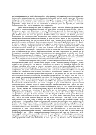 encarregados da execução das leis. Porque embora todos devam ser informados das penas previstas para suas
transgressões, apesar disso a ordem não se dirige ao delinqüente (do qual não se pode esperar que fielmente se
castigue a si próprio), mas aos ministros públicos encarregados de mandar executar a penalidade. Estas leis
penais são em sua maioria escritas juntamente com as leis distributivas, e por vezes são chamadas
julgamentos. Porque todas as leis são julgamentos ou sentenças gerais do legislador, tal como cada
julgamento particular é uma lei para aquele cujo caso é julgado.
As leis positivas divinas (pois sendo as leis naturais eternas e universais são todas elas divinas) são as
que, sendo os mandamentos de Deus (não desde toda a eternidade, nem universalmente dirigidas a todos os
homens, mas apenas a um determinado povo, ou a determinadas pessoas), são declaradas como tais por
aqueles a quem Deus autorizou a assim declará-las. Mas como pode ser conhecida esta autoridade do homem
para declarar quais são essas leis positivas de Deus? Deus pode ordenar a um homem, por meios
sobrenaturais, que comunique leis aos outros homens. Mas dado que faz parte da essência da lei que aquele
que tem a obrigação receba garantias da autoridade de quem lho declara, aquilo de que não podemos tomar
naturalmente conhecimento que seja proveniente de Deus, como é possível, sem revelação sobrenatural, ter a
garantia da revelação recebida pelo declarante, e como é possível ter-se a obrigação de obedecer-lhe? Quanto
à primeira pergunta, é evidentemente impossível alguém ter a garantia da revelação feita a outrem sem
receber uma revelação feita particularmente a si próprio. Mesmo que alguém seja levado a acreditar em tal
revelação, devido aos milagres que vê o outro fazer, ou devido à extraordinária santidade de sua vida, ou por
ver a extraordinária sabedoria ou o extraordinário sucesso de suas ações, essas não são provas garantidas de
uma revelação especial. Os milagres são feitos maravilhosos, mas o que é maravilhoso para um pode não sê-
lo para outro. A santidade pode ser fingida, e os sucessos visíveis deste mundo são as mais das vezes obra de
Deus através de causas naturais e vulgares. Portanto ninguém pode infalivelmente saber pela razão natural
que alguém recebeu uma revelação sobrenatural da vontade de Deus, pode apenas ter uma crença e, conforme
seus sinais pareçam maiores ou menores, uma crença mais firme ou uma crença mais frágil.
Quanto à segunda pergunta, como podemos adquirir a obrigação de obedecer-lhe, já não é tão difícil.
Porque se a lei declarada não for contrária à lei de natureza (a qual é indubitavelmente a lei de Deus) e alguém
se esforçar por obedecer-lhe, esse alguém é obrigado por seu próprio ato; obrigado a obedecer-lhe, não
obrigado a acreditar nela; porque as crenças e cogitações interiores dos homens não estão sujeitas aos
mandamentos, mas apenas à operação de Deus, ordinária e extraordinária. A fé na lei sobrenatural não é um
cumprimento, mas apenas um assentimento a essa lei, e não é um dever que oferecemos a Deus, mas um dom
que Deus faz livremente a quem lhe apraz; por outro lado, a incredulidade também não é uma infração de
qualquer de suas leis, mas uma rejeição de todas elas exceto as leis naturais. Mas isto que digo ficará mais
claro com os exemplos e testemunhos das Sagradas Escrituras relativos a este ponto. 0 pacto que Deus fez
com Abraão (de maneira sobrenatural) dizia o seguinte: Este é o pacto que deves observar entre mim e ti, e
tua semente depois de ti. A semente de Abraão não teve essa revelação, e nem sequer ainda existia, mas
participou do pacto, ficando obrigada a obedecer o que Abrão lhes apresentasse como lei de Deus; o que só
foi possível em virtude da obediência que deviam a seus pais, os quais (se não estiverem sujeitos a nenhum
outro poder terreno, como era o caso de Abraão) têm poder soberano sobre seus filhos e servos. Por outro
lado, quando Deus disse a Abraão: Em ti serão abençoadas todas as nações da Terra, pois sei que ordenarás a
teus f lhos e a tua casa que continuem depois de ti a seguir a via do Senhor, e a observar a retidão e o
julgamento, é evidente que a obediência de sua família, que não teve qualquer revelação, dependia da
obrigação anterior de obedecer a seu soberano. No monte Sinai, só Moisés subiu até Deus. 0 povo foi proibido
de aproximar-se, sob pena de morte, e mesmo assim foi obrigado a obedecer a tudo quanto Moisés lhe
apresentasse como lei de Deus. Com que fundamento, a não ser sua própria submissão, podiam dizer: Fala-
nos, e nós te ouviremos, mas que Deus não nos fale, senão morreremos? Estas duas citações mostram
suficientemente que num Estado os súditos que não tenham recebido uma revelação segura e certa
relativamente à vontade de Deu, feita pessoalmente a cada um deles, devem obedecer como tais às ordens do
Estado. Porque se os homens tivessem a liberdade de tomar por mandamentos de Deus seus próprios sonhos e
fantasias, ou os sonhos e fantasias de determinados indivíduos, dificilmente haveria dois homens capazes de
concordar quanto ao que é mandamento de Deus, e além disso, por respeito a eles, todos desprezariam os
mandamentos do Estado. Concluo portanto que, em tudo o que não seja contrário à lei moral (quer dizer, à lei
de natureza), todos os súditos são obrigados a obedecer como lei divina ao que como tal for declarado pelas
leis do Estado. 0 que é evidente para a razão de qualquer homem, pois tudo o que não for contrário à lei de
natureza pode ser tornado lei em nome dos detentores do poder soberano, e não há razão para que seja menos
obrigatório obedecer-lhe quando é proposta em nome de Deus. Além do mais, não há lugar algum no mundo
onde seja permitido aceitar como mandamento de Deus o que não seja declarado como tal pelo Estado. Os
 