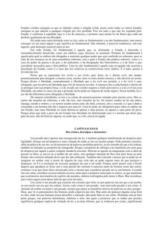 Estados cristãos castigam os que se rebelam contra a religião cristã, assim como todos os outros Estados
castigam os que aderem a qualquer religião por eles proibida. Pois em tudo o que não for regulado pelo
Estado, é conforme à eqüidade (que é a lei de natureza, e portanto uma eterna lei de Deus) que cada um
desfrute igualmente de sua liberdade.
Há ainda uma outra distinção entre as leis, entre as fundamentais e as não fundamentais; mas nunca
consegui ver em autor algum o que significa lei fundamental. Não obstante, é possível estabelecer, sob este
aspecto, uma distinção razoável entre as leis.
Em todo Estado, lei fundamental é aquela que, se eliminada, o Estado é destruído e
irremediavelmente dissolvido, como um edifício cujos alicerces se arruinam. Portanto lei fundamental é
aquela pela qual os súditos são obrigados a sustentar qualquer poder que seja conferido ao soberano, quer se
trate de um monarca ou de uma assembléia soberana, sem o qual o Estado não poderia subsistir, como é o
caso do poder da guerra e da paz, o da judicatura, o da designação dos funcionários, e o de fazer o que
considerar necessário para o bem público. Uma lei não fundamental é aquela cuja revogação não acarreta a
dissolução do Estado, como é o caso das leis relativas às controvérsias entre súditos. E é tudo, quanto à
divisão das leis.
Penso que as expressões lex civilis e jus civile, quer dizer, lei e direito civil, são usadas
promiscuamente para designar a mesma coisa, mesmo entre os mais doutos autores, e não deveria ser assim.
Porque direito é liberdade, nomeadamente a liberdade que a lei civil nos permite, e a lei civil é uma
obrigação, que nos priva da liberdade que a lei de natureza nos deu. A natureza deu a cada homem o direito de
se proteger com sua própria força, e o de invadir um vizinho suspeito a título preventivo, e a lei civil tira essa
liberdade, em todos os casos em que a proteção da lei pode ser imposta de modo seguro. Nessa medida, lex e
jus são tão diferentes como obrigação e liberdade.
De maneira semelhante, as leis e as cartas são promiscuamente tomadas pela mesma coisa. Mas as
cartas são doações do soberano, e não são leis, mas isenções da lei. Os termos usados na lei são jubeo,
injungo, mando e ordeno, e os termos usados numa carta são dedi, concessi, dei e concedi; e o que é dado e
concedido a um homem não lhe é imposto por uma lei. Uma lei pode ser obrigatória para todos os súditos de
um Estado, mas uma liberdade ou carta destina-se apenas a uma pessoa, ou apenas a uma parte do povo.
Porque dizer que todo o povo de um Estado tem liberdade em determinado caso é o mesmo que dizer que,
para tal caso, não foi feita lei alguma, ou então que, se o foi, está já revogada.
CAPÍTULO XXVII
Dos crimes, desculpas e atenuantes
Um pecado não é apenas uma transgressão da lei, é também qualquer manifestação de desprezo pelo
legislador. Porque um tal desprezo é uma violação de todas as leis ao mesmo tempo. Pode portanto consistir,
além da prática de um ato, ou do pronunciar de palavras proibidas pela lei, ou da omissão do que a lei ordena,
também na intenção ou propósito de transgredir. Porque o propósito de infringir a lei manifesta um certo grau
de desprezo por aquele a quem compete mandá-la executar. Deliciar-se apenas na imaginação com a idéia de
possuir os bens, os servos ou a mulher de um outro, sem qualquer intenção de lhos tirar pela força ou pela
fraude, não constitui infração da lei que diz não cobiçarás. Também não é pecado o prazer que se pode ter ao
imaginar ou sonhar com a morte de alguém de cuja vida não se pode esperar mais do que prejuízo e
desprazer; só 0 é a resolução de executar qualquer ato que a tal tenda. Porque sentir prazer com a ficção
daquilo que agradaria se fosse real é uma paixão tão inerente à natureza tanto do homem como das outras
criaturas vivas que fazer disso um pecado seria o mesmo que considerar pecado ser-se um homem. Levando
isto em conta, considero excessivamente severos, tanto para si próprios como para os outros, os que sustentam
que os primeiros movimentos do espírito são pecados, embora restringidos pelo temor a Deus. Mas reconheço
que é mais seguro errar desse lado do que errar do outro.
Um crime é um pecado que consiste em cometer (por feito ou por palavra) um ato que a lei proíbe,
ou em omitir um ato que ela ordena. Assim, todo crime é um pecado, mas nem todo pecado é um crime. A
intenção de roubar ou matar é um pecado, mesmo que nunca se manifeste através de palavras ou atos, porque
Deus, que vê os pensamentos dos homens, pode culpá-los por eles. Mas antes de aparecer alguma coisa feita
ou dita, onde um juiz humano possa descobrir a intenção, não pode falar-se em crime. Distinção esta já feita
pelos gregos, nas palavras hamártema, énklema e aitía: das quais a primeira, que se traduz por pecado,
significava qualquer espécie de violação da lei, e as duas últimas, que se traduzem por crime, significavam
 