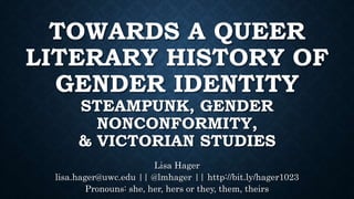 TOWARDS A QUEER
LITERARY HISTORY OF
GENDER IDENTITY
STEAMPUNK, GENDER
NONCONFORMITY,
& VICTORIAN STUDIES
Lisa Hager
lisa.hager@uwc.edu || @lmhager || http://bit.ly/hager1023
Pronouns: she, her, hers or they, them, theirs
 