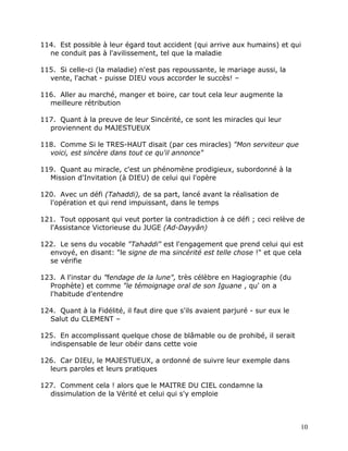 114. Est possible à leur égard tout accident (qui arrive aux humains) et qui
  ne conduit pas à l'avilissement, tel que la maladie

115. Si celle-ci (la maladie) n'est pas repoussante, le mariage aussi, la
  vente, l'achat - puisse DIEU vous accorder le succès! –

116. Aller au marché, manger et boire, car tout cela leur augmente la
  meilleure rétribution

117. Quant à la preuve de leur Sincérité, ce sont les miracles qui leur
  proviennent du MAJESTUEUX

118. Comme Si le TRES-HAUT disait (par ces miracles) "Mon serviteur que
  voici, est sincère dans tout ce qu'il annonce"

119. Quant au miracle, c'est un phénomène prodigieux, subordonné à la
  Mission d'Invitation (à DIEU) de celui qui l'opère

120. Avec un défi (Tahaddi), de sa part, lancé avant la réalisation de
  l'opération et qui rend impuissant, dans le temps

121. Tout opposant qui veut porter la contradiction à ce défi ; ceci relève de
  l'Assistance Victorieuse du JUGE (Ad-Dayyân)

122. Le sens du vocable "Tahaddi" est l'engagement que prend celui qui est
  envoyé, en disant: "le signe de ma sincérité est telle chose !" et que cela
  se vérifie

123. A l'instar du "fendage de la lune", très célèbre en Hagiographie (du
  Prophète) et comme "le témoignage oral de son Iguane , qu' on a
  l'habitude d'entendre

124. Quant à la Fidélité, il faut dire que s'ils avaient parjuré - sur eux le
  Salut du CLEMENT –

125. En accomplissant quelque chose de blâmable ou de prohibé, il serait
  indispensable de leur obéir dans cette voie

126. Car DIEU, le MAJESTUEUX, a ordonné de suivre leur exemple dans
  leurs paroles et leurs pratiques

127. Comment cela ! alors que le MAITRE DU CIEL condamne la
  dissimulation de la Vérité et celui qui s'y emploie



                                                                                10
 