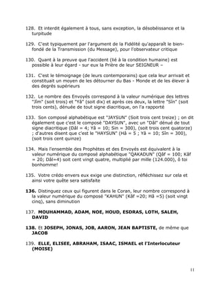 128. Et interdit également à tous, sans exception, la désobéissance et la
  turpitude

129. C'est typiquement par l'argument de la Fidélité qu'apparaît le bien-
  fondé de la Transmission (du Message), pour l'observateur critique

130. Quant à la preuve que l'accident (lié à la condition humaine) est
  possible à leur égard - sur eux la Prière de leur SEIGNEUR –

131. C'est le témoignage (de leurs contemporains) que cela leur arrivait et
  constituait un moyen de les détourner du Bas - Monde et de les élever à
  des degrés supérieurs

132. Le nombre des Envoyés correspond à la valeur numérique des lettres
  "Jîm" (soit trois) et "Yâ" (soit dix) et après ces deux, la lettre "Sîn" (soit
  trois cents), dénuée de tout signe diacritique, on l'a rapporté

133. Son composé alphabétique est "JAYSUN" (Soit trois cent treize) ; on dit
  également que c'est le composé "DAYSUN", avec un "Dâl" dénué de tout
  signe diacritique (Dâl = 4; Yâ = 10; Sin = 300), (soit trois cent quatorze)
  ; d'autres disent que c'est le "HAYSUN" (Hâ = 5 ; Yâ = 10; Sîn = 300),
  (soit trois cent quinze)

134. Mais l'ensemble des Prophètes et des Envoyés est équivalent à la
  valeur numérique du composé alphabétique "QAKADUN" (Qâf = 100; Kâf
  = 20; Dâl=4) soit cent vingt quatre, multiplié par mille (124.000), ô toi
  bonhomme!

135. Votre crédo envers eux exige une distinction, réfléchissez sur cela et
  ainsi votre quête sera satisfaite

136. Distinguez ceux qui figurent dans le Coran, leur nombre correspond à
  la valeur numérique du composé "KAHUN" (Kâf =20; Hâ =5) (soit vingt
  cinq), sans diminution

137. MOUHAMMAD, ADAM, NOE, HOUD, ESDRAS, LOTH, SALEH,
  DAVID

138. Et JOSEPH, JONAS, JOB, AARON, JEAN BAPTISTE, de même que
  JACOB

139. ELLE, ELISEE, ABRAHAM, ISAAC, ISMAEL et l'Interlocuteur
  (MOISE)



                                                                                   11
 