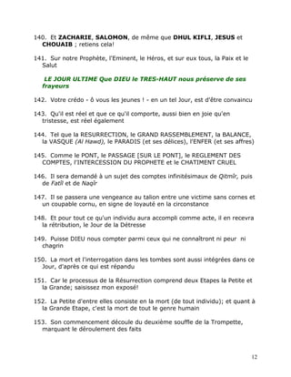 140. Et ZACHARIE, SALOMON, de même que DHUL KIFLI, JESUS et
  CHOUAIB ; retiens cela!

141. Sur notre Prophète, l'Eminent, le Héros, et sur eux tous, la Paix et le
  Salut

    LE JOUR ULTIME Que DIEU le TRES-HAUT nous préserve de ses
   frayeurs

142. Votre crédo - ô vous les jeunes ! - en un tel Jour, est d'être convaincu

143. Qu'il est réel et que ce qu'il comporte, aussi bien en joie qu'en
  tristesse, est réel également

144. Tel que la RESURRECTION, le GRAND RASSEMBLEMENT, la BALANCE,
  la VASQUE (Al Hawd), le PARADIS (et ses délices), l'ENFER (et ses affres)

145. Comme le PONT, le PASSAGE [SUR LE PONT], le REGLEMENT DES
  COMPTES, l'INTERCESSION DU PROPHETE et le CHATIMENT CRUEL

146. Il sera demandé à un sujet des comptes infinitésimaux de Qitmîr, puis
  de Fatîl et de Naqîr

147. Il se passera une vengeance au talion entre une victime sans cornes et
  un coupable cornu, en signe de loyauté en la circonstance

148. Et pour tout ce qu'un individu aura accompli comme acte, il en recevra
  la rétribution, le Jour de la Détresse

149. Puisse DIEU nous compter parmi ceux qui ne connaîtront ni peur ni
  chagrin

150. La mort et l'interrogation dans les tombes sont aussi intégrées dans ce
  Jour, d'après ce qui est répandu

151. Car le processus de la Résurrection comprend deux Etapes la Petite et
  la Grande; saisissez mon exposé!

152. La Petite d'entre elles consiste en la mort (de tout individu); et quant à
  la Grande Etape, c'est la mort de tout le genre humain

153. Son commencement découle du deuxième souffle de la Trompette,
  marquant le déroulement des faits



                                                                               12
 