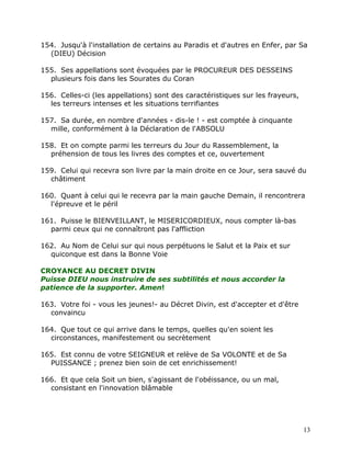 154. Jusqu'à l'installation de certains au Paradis et d'autres en Enfer, par Sa
  (DIEU) Décision

155. Ses appellations sont évoquées par le PROCUREUR DES DESSEINS
  plusieurs fois dans les Sourates du Coran

156. Celles-ci (les appellations) sont des caractéristiques sur les frayeurs,
  les terreurs intenses et les situations terrifiantes

157. Sa durée, en nombre d'années - dis-le ! - est comptée à cinquante
  mille, conformément à la Déclaration de l'ABSOLU

158. Et on compte parmi les terreurs du Jour du Rassemblement, la
  préhension de tous les livres des comptes et ce, ouvertement

159. Celui qui recevra son livre par la main droite en ce Jour, sera sauvé du
  châtiment

160. Quant à celui qui le recevra par la main gauche Demain, il rencontrera
  l'épreuve et le péril

161. Puisse le BIENVEILLANT, le MISERICORDIEUX, nous compter là-bas
  parmi ceux qui ne connaîtront pas l'affliction

162. Au Nom de Celui sur qui nous perpétuons le Salut et la Paix et sur
  quiconque est dans la Bonne Voie

CROYANCE AU DECRET DIVIN
Puisse DIEU nous instruire de ses subtilités et nous accorder la
patience de la supporter. Amen!

163. Votre foi - vous les jeunes!- au Décret Divin, est d'accepter et d'être
  convaincu

164. Que tout ce qui arrive dans le temps, quelles qu'en soient les
  circonstances, manifestement ou secrètement

165. Est connu de votre SEIGNEUR et relève de Sa VOLONTE et de Sa
  PUISSANCE ; prenez bien soin de cet enrichissement!

166. Et que cela Soit un bien, s'agissant de l'obéissance, ou un mal,
  consistant en l'innovation blâmable




                                                                                13
 