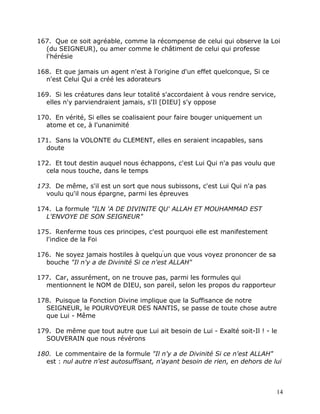 167. Que ce soit agréable, comme la récompense de celui qui observe la Loi
  (du SEIGNEUR), ou amer comme le châtiment de celui qui professe
  l'hérésie

168. Et que jamais un agent n'est à l'origine d'un effet quelconque, Si ce
  n'est Celui Qui a créé les adorateurs

169. Si les créatures dans leur totalité s'accordaient à vous rendre service,
  elles n'y parviendraient jamais, s'Il [DIEU] s'y oppose

170. En vérité, Si elles se coalisaient pour faire bouger uniquement un
  atome et ce, à l'unanimité

171. Sans la VOLONTE du CLEMENT, elles en seraient incapables, sans
  doute

172. Et tout destin auquel nous échappons, c'est Lui Qui n'a pas voulu que
  cela nous touche, dans le temps

173. De même, s'il est un sort que nous subissons, c'est Lui Qui n'a pas
  voulu qu'il nous épargne, parmi les épreuves

174. La formule "ILN 'A DE DIVINITE QU' ALLAH ET MOUHAMMAD EST
  L'ENVOYE DE SON SEIGNEUR"

175. Renferme tous ces principes, c'est pourquoi elle est manifestement
  l'indice de la Foi

176. Ne soyez jamais hostiles à quelqu'un que vous voyez prononcer de sa
  bouche "Il n'y a de Divinité Si ce n'est ALLAH"

177. Car, assurément, on ne trouve pas, parmi les formules qui
  mentionnent le NOM de DIEU, son pareil, selon les propos du rapporteur

178. Puisque la Fonction Divine implique que la Suffisance de notre
  SEIGNEUR, le POURVOYEUR DES NANTIS, se passe de toute chose autre
  que Lui - Même

179. De même que tout autre que Lui ait besoin de Lui - Exalté soit-Il ! - le
  SOUVERAIN que nous révérons

180. Le commentaire de la formule "Il n'y a de Divinité Si ce n'est ALLAH"
  est : nul autre n'est autosuffisant, n'ayant besoin de rien, en dehors de lui



                                                                                14
 