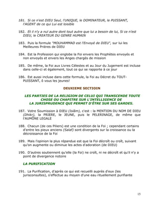 181. Si ce n'est DIEU Seul, l'UNIQUE, le DOMINATEUR, le PUISSANT,
  l'AGENT de ce qui Lui est loisible

182. Et il n'y a nul autre dont tout autre que lui a besoin de lui, Si ce n'est
  DIEU, le CREATEUR DU GENRE HUMAIN

183. Puis la formule "MOUHAMMAD est l'Envoyé de DIEU", sur lui les
  Meilleures Prières de DIEU

184. Est la Profession qui englobe la Foi envers les Prophètes envoyés et
  non envoyés et envers les Anges chargés de mission

185. De même, la Foi aux Livres Célestes et au Jour du Jugement est incluse
  dans celle-ci et également, tout ce qui se rapporte à ce jour

186. Est aussi incluse dans cette formule, la Foi au Décret du TOUT-
  PUISSANT, ô vous les jeunes!

                              DEUXIEME SECTIOIN

    LES PARTIES DE LA RELIGION DE CELUI QUI TRANSCENDE TOUTE
            CHOSE OU CHAPITRE SUR L'INTELLIGENCE DE
      LA JURISPRUDENCE QUI PERMET D'ÊTRE SUR SES GARDES.

187. Votre Soumission à DIEU (Islâm), c'est : la MENTION DU NOM DE DIEU
  (Dhikr), la PRIERE, le JEUNE, puis le PELERINAGE, de même que
  l'AUMÔNE LEGALE

188. Chacun (de ces Piliers) est une condition de la Foi ; cependant certains
  d'entre les pieux anciens (Salaf) sont divergents sur la croissance ou la
  décroissance de la Foi

189. Mais l'opinion la plus répandue est que la Foi décroît ou croît, suivant
  qu'on augmente ou diminue les actes d'adoration (de DIEU)

190. D'autres soutiennent qu'elle (la Foi) ne croît, ni ne décroît et qu'il n'y a
  point de divergence notoire

   LA PURIFICATION

191. La Purification, d'après ce qui est recueilli auprès d'eux (les
  jurisconsultes), s'effectue au moyen d'une eau rituellement purifiante




                                                                                  15
 