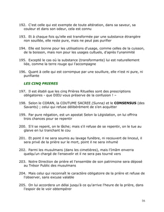 192. C'est celle qui est exempte de toute altération, dans sa saveur, sa
  couleur et dans son odeur, cela est connu

193. Et à chaque fois qu'elle est transformée par une substance étrangère
  non souillée, elle reste pure, mais ne peut pas purifier

194. Elle est bonne pour les utilisations d'usage, comme celles de la cuisson,
  de la boisson, mais non pour les usages cultuels, d'après l'unanimité

195. Excepté le cas où la substance (transformante) lui est naturellement
  liée, comme la terre rouge qui l'accompagne

196. Quant à celle qui est corrompue par une souillure, elle n'est ni pure, ni
  purifiante

   LES CINQ PRIERES

197. Il est établi que les cinq Prières Rituelles sont des prescriptions
  obligatoires - que DIEU vous préserve de la confusion ! –

198. Selon le CORAN, la COUTUME SACREE (Sunna) et le CONSENSUS (des
  Savants) ; celui qui refuse délibérément de s'en acquitter

199. Par pure négation, est un apostat Selon la Législation, on lui offrira
  trois chances pour se repentir

200. S'il se repent, on le lâche; mais s'il refuse de se repentir, on le tue au
  glaive en lui tranchant le cou

201. Et point il ne sera soumis au lavage funèbre, ni recouvert de linceul, il
  sera privé de la prière sur le mort, point il ne sera inhumé

202. Parmi les musulmans (dans les cimetières), mais l'Imâm enverra
  quelqu'un chargé de l'ensevelir et il ne sera pas tourné vers

203. Notre Direction de prière et l'ensemble de son patrimoine sera déposé
  au Trésor Public des musulmans

204. Mais celui qui reconnaît le caractère obligatoire de la prière et refuse de
  l'observer, sans excuse valable

205. On lui accordera un délai jusqu'à ce qu'arrive l'heure de la prière, dans
  l'espoir de le voir obtempérer


                                                                                  16
 