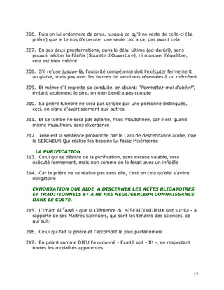 206. Puis on lui ordonnera de prier, jusqu'à ce qu'il ne reste de celle-ci (1a
  prière) que le temps d'exécuter une seule rakCa ca, pas avant cela

207. En ses deux prosternations, dans le délai ultime (ad-darûrî), sans
  pouvoir réciter la Fâtiha (Sourate d'Ouverture), ni marquer l'équilibre,
  cela est bien médité

208. S'il refuse jusque-là, l'autorité compétente doit l'exécuter fermement
  au glaive, mais pas avec les formes de sanctions réservées à un mécréant

209. Et même s'il regrette sa conduite, en disant: "Permettez-moi d'obéir!",
  évitant seulement le pire, on n'en tiendra pas compte

210. Sa prière funèbre ne sera pas dirigée par une personne distinguée,
  ceci, en signe d'avertissement aux autres

211. Et sa tombe ne sera pas aplanie, mais moutonnée, car il est quand
  même musulman, sans divergence

212. Telle est la sentence prononcée par le Cadi de descendance arabe, que
  le SEIGNEUR Qui réalise les besoins lui fasse Miséricorde

    LA PURIFICATION
213. Celui qui se désiste de la purification, sans excuse valable, sera
  exécuté fermement, mais non comme on le ferait avec un infidèle

214. Car la prière ne se réalise pas sans elle, c'est en cela qu'elle s'avère
  obligatoire

   EXHORTATION QUI AIDE A DISCERNER LES ACTES BLIGATOIRES
   ET TRADITIONNELS ET A NE PAS NEGLIGERLEUR CONNAISSANCE
   DANS LE CULTE.

215. L'Imâm Al CAwfi - que la Clémence du MISERICORDIEUX soit sur lui - a
  rapporté de ses Maîtres Spirituels, qui sont les tenants des sciences, ce
  qui suit:

216. Celui qui fait la prière et l'accomplit le plus parfaitement

217. En priant comme DIEU l'a ordonné - Exalté soit - Il! -, en respectant
  toutes les modalités apparentes




                                                                                 17
 