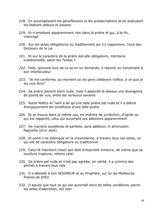 218. En accomplissant les génuflexions et les prosternations et en exécutant
  les stations debout et assises

219. Et n'omettant apparemment rien dans la prière et qui, à la fin,
  interrogé

220. Sur les actes obligatoires ou traditionnels qui s'y rapportent, l'avis des
  Docteurs de la Loi

221. Et sur le caractère de la prière est-elle obligatoire, méritoire,
  traditionnelle, selon les Textes ?

222. Mais, ignorant tout de ce qu'on lui demande, il répond, en naïvement à
  son interlocuteur

223. "Je me conforme, au moment où les gens célèbrent l'office, à ce que je
  les vois faire"

224. Sa prière devient alors nulle, mais il apparaît là-dessus une divergence
  de points de vue, entre les vertueux savants

225. Notre Maître Al Cawfi a dit qu'une telle prière est nulle et il a blâmé
  énergiquement les conditions d'une telle prière

226. Et se trouve dans le même cas, en matière de juridiction, d'après ce
  qui est rapporté, celui qui accomplit ses ablutions apparemment

227. De manière excellente et parfaite, sans addition, ni diminution
  flagrante (d'un acte)

228. Et point il ne distingue en la circonstance, à travers tous ces actes, ce
  qui est de caractère obligatoire ou traditionnel

229. Celui-là maintient intact son état d'impureté mineure, de même que sa
  souillure majeure, retiens cela!

230. Sa prière est nulle et n'est pas agréée; en vérité, il a commis des
  péchés à travers tout cela

231. Il a désobéi à son SEIGNEUR et au Prophète, sur lui les Meilleures
  Prières de DIEU

232. Il ajoute que tout ce qui est accompli dans de telles conditions, parmi
  les actes d'adoration, est vain


                                                                                 18
 
