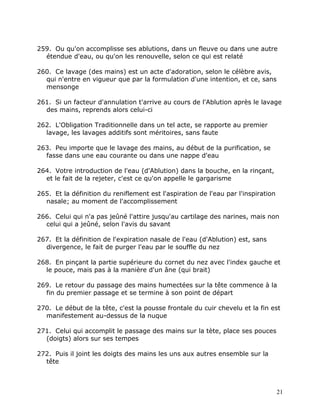 259. Ou qu'on accomplisse ses ablutions, dans un fleuve ou dans une autre
  étendue d'eau, ou qu'on les renouvelle, selon ce qui est relaté

260. Ce lavage (des mains) est un acte d'adoration, selon le célèbre avis,
  qui n'entre en vigueur que par la formulation d'une intention, et ce, sans
  mensonge

261. Si un facteur d'annulation t'arrive au cours de l'Ablution après le lavage
  des mains, reprends alors celui-ci

262. L'Obligation Traditionnelle dans un tel acte, se rapporte au premier
  lavage, les lavages additifs sont méritoires, sans faute

263. Peu importe que le lavage des mains, au début de la purification, se
  fasse dans une eau courante ou dans une nappe d'eau

264. Votre introduction de l'eau (d'Ablution) dans la bouche, en la rinçant,
  et le fait de la rejeter, c'est ce qu'on appelle le gargarisme

265. Et la définition du reniflement est l'aspiration de l'eau par l'inspiration
  nasale; au moment de l'accomplissement

266. Celui qui n'a pas jeûné l'attire jusqu'au cartilage des narines, mais non
  celui qui a jeûné, selon l'avis du savant

267. Et la définition de l'expiration nasale de l'eau (d'Ablution) est, sans
  divergence, le fait de purger l'eau par le souffle du nez

268. En pinçant la partie supérieure du cornet du nez avec l'index gauche et
  le pouce, mais pas à la manière d'un âne (qui brait)

269. Le retour du passage des mains humectées sur la tête commence à la
  fin du premier passage et se termine à son point de départ

270. Le début de la tête, c'est la pousse frontale du cuir chevelu et la fin est
  manifestement au-dessus de la nuque

271. Celui qui accomplit le passage des mains sur la tète, place ses pouces
  (doigts) alors sur ses tempes

272. Puis il joint les doigts des mains les uns aux autres ensemble sur la
  tête



                                                                                   21
 