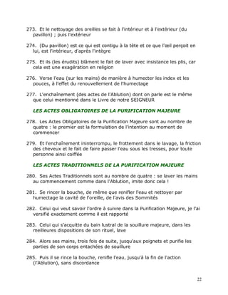 273. Et le nettoyage des oreilles se fait à l'intérieur et à l'extérieur (du
  pavillon) ; puis l'extérieur

274. (Du pavillon) est ce qui est contigu à la tète et ce que l'œil perçoit en
  lui, est l'intérieur, d'après l'intègre

275. Et ils (les érudits) blâment le fait de laver avec insistance les plis, car
  cela est une exagération en religion

276. Verse l'eau (sur les mains) de manière à humecter les index et les
  pouces, à l'effet du renouvellement de l'humectage

277. L'enchaînement (des actes de l'Ablution) dont on parle est le même
  que celui mentionné dans le Livre de notre SEIGNEUR

   LES ACTES OBLIGATOIRES DE LA PURIFICATION MAJEURE

278. Les Actes Obligatoires de la Purification Majeure sont au nombre de
  quatre : le premier est la formulation de l'intention au moment de
  commencer

279. Et l'enchaînement ininterrompu, le frottement dans le lavage, la friction
  des cheveux et le fait de faire passer l'eau sous les tresses, pour toute
  personne ainsi coiffée

   LES ACTES TRADITIONNELS DE LA PURIFICATION MAJEURE

280. Ses Actes Traditionnels sont au nombre de quatre : se laver les mains
  au commencement comme dans l'Ablution, imite donc cela !

281. Se rincer la bouche, de même que renifler l'eau et nettoyer par
  humectage la cavité de l'oreille, de l'avis des Sommités

282. Celui qui veut savoir l'ordre à suivre dans la Purification Majeure, je l'ai
  versifié exactement comme il est rapporté

283. Celui qui s'acquitte du bain lustral de la souillure majeure, dans les
  meilleures dispositions de son rituel, lave

284. Alors ses mains, trois fois de suite, jusqu'aux poignets et purifie les
  parties de son corps entachées de souillure

285. Puis il se rince la bouche, renifle l'eau, jusqu'à la fin de l'action
  (l'Ablution), sans discordance


                                                                                   22
 