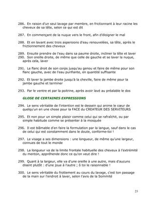 286. En raison d'un seul lavage par membre, en frictionnant à leur racine les
  cheveux de sa tête, selon ce qui est dit

287. En commençant de la nuque vers le front, afin d'éloigner le mal

288. Et en lavant avec trois aspersions d'eau renouvelées, sa tête, après le
  frictionnement des cheveux

289. Ensuite prendre de l'eau dans sa paume droite, incliner la tête et laver
290. Son oreille droite, de même que celle de gauche et se laver la nuque,
  après cela, laver

291. Le flanc droit de son corps jusqu'au genou et faire de même pour son
  flanc gauche, avec de l'eau purifiante, en quantité suffisante

292. Et laver la jambe droite jusqu'à la cheville, faire de même pour la
  jambe gauche et terminer

293. Par le ventre et par la poitrine, après avoir lavé au préalable le dos

   GLOSE DE CERTAINES EXPRESSIONS

294. Le sens véritable de l'intention est le dessein qui anime le cœur de
  quelqu'un en une chose pour la FACE du CREATEUR DES SERVITEURS

295. Et non pour un simple plaisir comme celui qui se rafraîchit, ou par
  simple habitude comme se présenter à la mosquée

296. Il est blâmable d'en faire la formulation par la langue, sauf dans le cas
  de celui qui est constamment dans le doute, conforme-toi !

297. Le visage a ses dimensions : une longueur, de même qu'une largeur,
  connues de tout le monde

298. La longueur va de la limite frontale habituelle des cheveux à l'extrémité
  du menton, appréhende donc ce qu'on veut dire !

299. Quant à la largeur, elle va d'une oreille à une autre, mais d'aucuns
  disent plutôt : d'une joue à l'autre ; ô toi le raisonnable !

300. Le sens véritable du frottement au cours du lavage, c'est ton passage
  de la main sur l'endroit à laver, selon l'avis de la Sommité



                                                                              23
 