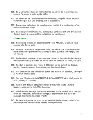 301. En y versant de l'eau en même temps ou après, de façon modérée,
  comme l'a rapporté celui qui l'a défini

302. La définition de l'enchaînement ininterrompu, d'après ce qui est dit à
  l'unanimité par eux (les érudits), est la succession

303. Dans votre exécution, de tous les actes relatifs à la purification, c'est-
  à-dire en un seul temps

304. Sans coupure inconvenante, et les pieux (anciens) ont une divergence
  d'esprit quant à son caractère obligatoire ou traditionnel

   COMPLEMENT

305. Evitez cinq choses, en accomplissant votre Ablution, Si jamais vous
  aspirez à la Bonne Voie

306. Ce sont : frapper le visage avec l'eau, de même que la prononciation
  de la formule de glorification (Takbîr) par celui qui lave son visage, cela
  est retenu

307. De la même manière, prononcer à ce niveau la formule de témoignage
  de foi (Tashahhud) et le fait de verser l'eau en dessous du front, car cela

308. Conduit le passage des mains à déborder sur ce qui est au-dessus,
  gardez-vous de secouer les mains avant la prise de l'eau

309. Car chacune de ces choses fait partie des actes d'un possédé, Zarrûq et
  Al Madyûn ont cité cela

310. Sur eux l'Agrément du DETENTEUR DE LA MAJESTE et la Miséricorde de
  DIEU, de façon continue

311. Puis ils ont déclaré obligatoire le fait d'inclure le coude (dans le
  lavage), mais non le fait d'ôter l'anneau

312. Généralise le passage des mains mouillées sur la totalité de la tête (au
  cours de l'Ablution) et quant au lavage, il est suffisant à la place du
  passage des mains mouillées (Mash)

313. Et il est obligatoire de laver ce qui pend de la chevelure, mais il n'est
  pas obligatoire de défaire les tresses d'une personne




                                                                                  24
 