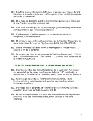314. Il suffit à la nouvelle mariée d'effectuer le passage des mains, durant
  l'Ablution, à la surface de la tête coiffée à partir d'une variété de produits
  parfumés qu'on connaît

315. Et Si l'eau se dessèche avant l'achèvement du passage des mains sur
  la tête (Mash), on ne les retrempe pas

316. Il ne vous incombe pas au cours du lavage (d'un membre) de laver les
  parties profondes (ex : cicatrices profondes)

317. L'inclusion des chevilles au cours du lavage de vos pieds est
  obligatoire, sans contrevérité

318. Et on trouve dans le Recueil Authentique de la Tradition Musulmane de
  notre Maître Bukhârî - sur lui l'Agrément de DIEU, le PRODUCTEUR-

319. Que le Prophète a dit sous forme d'interrogation : "Voyez vous Si ..."
  jusqu'à la fin de la sentence

320. Et on retrouve dans les rapports (de la Tradition Musulmane) : "S'il se
  lève ", comme on retrouve : "Qui se lève ...", qui sont deux sentences de
  la Tradition Musulmane


   LES ACTES OBLIGATOIRES DE LA LUSTRATION PULVERALE

321. Quant au nombre des Actes Obligatoires de la Lustration Pulvérale, il
  est symbolisé par la valeur numérique de la lettre "Hâ" (soit huit) : le
  premier est la formulation de l'intention, selon ce qui est mis en évidence

322. Puis l'usage du çacîd pur, l'enchaînement ininterrompu (dans
  l'exécution), le premier tapotement avec les paumes des mains et
  l'essuyage manifeste

323. Du visage et des poignets, et l'enchaîner (le Tayammum) au culte à
  acquitter, d'après ce qu'ils (les érudits) ont dit

324. Et son accomplissement doit avoir lieu lorsque l'heure de la prière est
  présente, mais pas avant cette phase, selon ce qu'on a tiré de la
  référence




                                                                               25
 