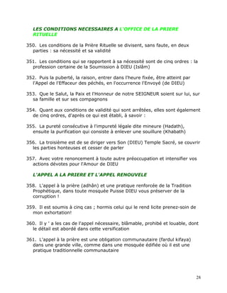 LES CONDITIONS NECESSAIRES A L'OFFICE DE LA PRIERE
   RITUELLE

350. Les conditions de la Prière Rituelle se divisent, sans faute, en deux
  parties : sa nécessité et sa validité

351. Les conditions qui se rapportent à sa nécessité sont de cinq ordres : la
  profession certaine de la Soumission à DIEU (Islâm)

352. Puis la puberté, la raison, entrer dans l'heure fixée, être atteint par
  l'Appel de l'Effaceur des péchés, en l'occurrence l'Envoyé (de DIEU)

353. Que le Salut, la Paix et l'Honneur de notre SEIGNEUR soient sur lui, sur
  sa famille et sur ses compagnons

354. Quant aux conditions de validité qui sont arrêtées, elles sont également
  de cinq ordres, d'après ce qui est établi, à savoir :

355. La pureté consécutive à l'impureté légale dite mineure (Hadath),
  ensuite la purification qui consiste à enlever une souillure (Khabath)

356. La troisième est de se diriger vers Son (DIEU) Temple Sacré, se couvrir
  les parties honteuses et cesser de parler

357. Avec votre renoncement à toute autre préoccupation et intensifier vos
  actions dévotes pour l'Amour de DIEU

   L'APPEL A LA PRIERE ET L'APPEL RENOUVELE

358. L'appel à la prière (adhân) et une pratique renforcée de la Tradition
  Prophétique, dans toute mosquée Puisse DIEU vous préserver de la
  corruption !

359. Il est soumis à cinq cas ; hormis celui qui le rend licite prenez-soin de
  mon exhortation!

360. Il y ' a les cas de l'appel nécessaire, blâmable, prohibé et louable, dont
  le détail est abordé dans cette versification

361. L'appel à la prière est une obligation communautaire (fardul kifaya)
  dans une grande ville, comme dans une mosquée édifiée où il est une
  pratique traditionnelle communautaire




                                                                                 28
 
