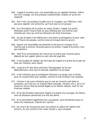 362. L'appel à la prière pour une assemblée qui en appelle d'autres, même
  lors d'un voyage, est une pratique traditionnelle, d'après ce qu'ils ont
  rapporté

363. Puis il est une pratique louable pour le voyageur qui l'effectue, mais
  pas pour appeler une personne, qu'il soit seul ou en groupe

364. Et à l'exception de la prière du matin (Çubh), l'appel à la prière
  effectuée avant l'heure fixée et celui effectué par une femme sont
  interdits par celui qui rend les décisions de Droit Canonique

365. Ils (les Erudits) l'ont blâmé pour une prière surérogatoire et pour celle
  dont l'heure est passée, comme cela est évoqué dans la source

366. Quand une assemblée est présente (n'est pas en voyage) et ne
  cherche pas à amener (d'autres gens à la prière), l'appel à la prière n'est
  pas méritoire

367. Sauf Si la connaissance de l'heure de la prière (par d'autres gens)
  dépend de leur appel, (dans ce cas) cela est jugé bon

368. Il est louable de répéter les formules de l'appel à la prière de la part de
  celui qui l'entend, sans retard

369. Jusqu'à la fin des deux premiers Témoignages de Foi par
  dédoublement, sans que la seconde répétition ne se fasse

370. Il est méritoire que le prestataire (Muezzin) se dirige vers la Kacba,
  sauf s'il voudrait être plus audible, comme ils (les Erudits) l'ont explicité

371. Comme il est aussi méritoire que la voix du muezzin soit belle et
  puissante, qu'il soit sur un endroit élevé (estrade, minaret, etc.), qu'il (1e
  muezzin) soit en état de pureté légale et en Station debout, sauf en cas
  d'excuse valable

372. Et ils (les Erudits) autorisent l'appel à la prière d'un aveugle, de même,
  celui de plusieurs personnes à la fois est admis

373. Et ils permettent également leur succession, sauf strictement pour la
  prière du crépuscule, d'après leur opinion

374. De cinq à dix (muezzins) pour les prières du début de l'après-midi
  (Zhuhr), du soir (cl5hâ') et du matin (Çubh.), sans conteste



                                                                                  29
 