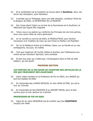 22. Et la certification de la troisième se trouve dans le Soufisme, donc, les
   réunir est nécessaire, sans hésitation

23. Il semble que la Théologie, dans une telle situation, constitue l'Ame de
   la Religion de DIEU, le DETENTEUR DE LA MAJESTE

24. Son Corps étant l'Islam ou la Voie de la Soumission et le Soufisme, le
   Vêtement par lequel Elle s'apprête

25. Tenez-vous à ce poème qui renferme les Principes de ces trois parties,
   ainsi vous serez l'élite de votre génération

26. Je l'ai versifié au service de DIEU, le PRODUCTEUR, pour faciliter
   l'accession à la Tradition de Celui qui est Choisi le Meilleur (Al Mukhtâr)

27. Sur lui la Meilleure Prière et le Meilleur Salut, sur sa famille et sur ses
   compagnons, les purs, les nobles

28. Tant que l'aspirant (Al murîd) réalise le bonheur par l'obéissance aux
   ordres de son Directeur Spirituel, sans conteste

29. Et tant que celui qui n'obéit pas, s'embusquera dans le filet de Iblîs
   (Satan), qui est abusif

                              PREMIERE SECTION

   LES PARTIES DE LA RELIGION OU CHAPITRE DES ARTICLES DE LA
   FOI QUI PROCURENT DES AVANTAGES

30. Votre crédo consiste en la Profession de Foi en DIEU, aux ANGES qui
   sont les Soldats de DIEU

31. En l'ensemble des LIVRES REVELES, en Son JOUR ULTIME, qui est le
   Jour du Tumulte

32. En l'ensemble de Ses ENVOYES et au DECRET DIVIN, pour le bien
   comme pour le mal, partout où il advient

   PROFESSION DE FOI EN DIEU

33. Votre foi en votre SEIGNEUR est de certifier que Son EXISTENCE
   (wujûd) est réelle




                                                                                  3
 