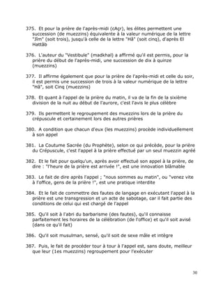 375. Et pour la prière de l'après-midi (cAçr), les élites permettent une
  succession (de muezzins) équivalente à la valeur numérique de la lettre
  "Jîm" (soit trois), jusqu'à celle de la lettre "Hâ" (soit cinq), d'après El
  Hattâb

376. L'auteur du "Vestibule" (madkhal) a affirmé qu'il est permis, pour la
  prière du début de l'après-midi, une succession de dix à quinze
  (muezzins)

377. Il affirme également que pour la prière de l'après-midi et celle du soir,
  il est permis une succession de trois à la valeur numérique de la lettre
  "Hâ", soit Cinq (muezzins)

378. Et quant à l'appel de la prière du matin, il va de la fin de la sixième
  division de la nuit au début de l'aurore, c'est l'avis le plus célèbre

379. Ils permettent le regroupement des muezzins lors de la prière du
  crépuscule et certainement lors des autres prières

380. A condition que chacun d'eux (les muezzins) procède individuellement
  à son appel

381. La Coutume Sacrée (du Prophète), selon ce qui précède, pour la prière
  du Crépuscule, c'est l'appel à la prière effectué par un seul muezzin agréé

382. Et le fait pour quelqu'un, après avoir effectué son appel à la prière, de
  dire : "l'heure de la prière est arrivée !", est une innovation blâmable

383. Le fait de dire après l'appel ; "nous sommes au matin", ou "venez vite
  à l'office, gens de la prière !", est une pratique interdite

384. Et le fait de commettre des fautes de langage en exécutant l'appel à la
  prière est une transgression et un acte de sabotage, car il fait partie des
  conditions de celui qui est chargé de l'appel

385. Qu'il soit à l'abri du barbarisme (des fautes), qu'il connaisse
  parfaitement les horaires de la célébration (de l'office) et qu'il soit avisé
  (dans ce qu'il fait)

386. Qu'il soit musulman, sensé, qu'il soit de sexe mâle et intègre

387. Puis, le fait de procéder tour à tour à l'appel est, sans doute, meilleur
  que leur (1es muezzins) regroupement pour l'exécuter



                                                                                  30
 