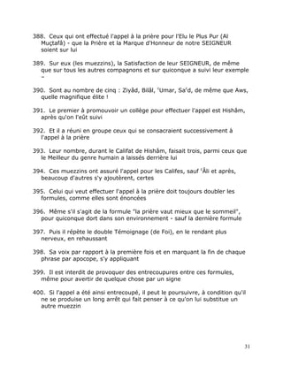 388. Ceux qui ont effectué l'appel à la prière pour l'Elu le Plus Pur (Al
  Muçtafâ) - que la Prière et la Marque d'Honneur de notre SEIGNEUR
  soient sur lui

389. Sur eux (les muezzins), la Satisfaction de leur SEIGNEUR, de même
  que sur tous les autres compagnons et sur quiconque a suivi leur exemple
  –

390. Sont au nombre de cinq : Ziyâd, Bilâl, cUmar, Sacd, de même que Aws,
  quelle magnifique élite !

391. Le premier à promouvoir un collège pour effectuer l'appel est Hishâm,
  après qu'on l'eût suivi

392. Et il a réuni en groupe ceux qui se consacraient successivement à
  l'appel à la prière

393. Leur nombre, durant le Califat de Hishâm, faisait trois, parmi ceux que
  le Meilleur du genre humain a laissés derrière lui

394. Ces muezzins ont assuré l'appel pour les Califes, sauf cÂli et après,
  beaucoup d'autres s'y ajoutèrent, certes

395. Celui qui veut effectuer l'appel à la prière doit toujours doubler les
  formules, comme elles sont énoncées

396. Même s'il s'agit de la formule "la prière vaut mieux que le sommeil",
  pour quiconque dort dans son environnement - sauf la dernière formule

397. Puis il répète le double Témoignage (de Foi), en le rendant plus
  nerveux, en rehaussant

398. Sa voix par rapport à la première fois et en marquant la fin de chaque
  phrase par apocope, s'y appliquant

399. Il est interdit de provoquer des entrecoupures entre ces formules,
  même pour avertir de quelque chose par un signe

400. Si l'appel a été ainsi entrecoupé, il peut le poursuivre, à condition qu'il
  ne se produise un long arrêt qui fait penser à ce qu'on lui substitue un
  autre muezzin




                                                                               31
 