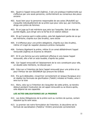 401. Quant à l'appel renouvelé (Iqâma), il est une pratique traditionnelle qui
  s'effectue par une seule personne, conformément au consensus des pieux
  anciens

402. Aussi bien pour la personne responsable de ses actes (Mukallaf) qui
  s'acquitte individuellement de sa prière que pour celui qui, par moments,
  dirige une prière de femmes

403. Et on juge qu'il est méritoire que celui qui l'acquitte, Soit en état de
  pureté légale, puis dirigé vers la KaCba et en station debout

404. Et qu'il prenne part à cette prière, cela fait également partie de ce qui
  est méritoire, d'après eux (les érudits), sans doute

405. Il s'effectue pour une prière obligatoire, d'après eux (les érudits),
  même s'il s'agit de rappeler plusieurs prières manquées

406. Certains légalisent la prière, même Si on omet délibérément l'appel
  renouvelé (Iqâma) et d'autres la réfutent

407. Et Si une femme qui prie isolément effectue à voix basse l'appel
  renouvelé, elle a fait un acte louable, d'après les justes

408. Car l'appel renouvelé et l'abaissement de la voix constituent pour elle,
  un double acte méritoire, ne discute pas !

409. Celui qui a l'intention de faire l'appel renouvelé pour une prière et ce
  pour l'Amour de son SEIGNEUR Qui procure les Grâces

410. N'a qu'à dédoubler, s'exprimer correctement en langue liturgique ara~
  et répéter les formules de glorification (Takbîr) initiales et finales, ainsi il
  sera sur la Voie

411. Alors, celui qui a l'intention de s'acquitter de cette prière, se tiendra
  debout pendant l'exécution de cet appel renouvelé ou se lévera après,
  cela dépend de ses capacités

   LES ACTES OBLIGATOIRES DE LA PRIERES

412. Les Actes Obligatoires de la prière sont au nombre de quinze, certain
  stipulent qu'ils sont seize.

413. Le premier est notre formulation de l'intention, le deuxième est la
  formule de sacralisation (Takbîrul '1hrâm) prononcée correctement


                                                                                 32
 