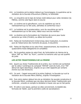 414. Le troisième est la station debout qui l'accompagne, le quatrième est la
  récitation de la Sourate d'Ouverture (Fâtiha), la Vénérable

415. Le cinquième est le laps de temps resté debout pour cette récitation (la
  Fâtiha), comme cela figure dans la source

416. Le sixième est la génuflexion, suivi du septième qui est le
  redressement qui lui fait suite, admettez et conformez-vous !

417. Le huitième est la prosternation, suivi du neuvième qui est le
  redressement qui lui fait suite; hâtez-vous vers les mérites !

418. Le dixième est la formulation de l'intention de suivre pour toute
  personne qui imite (l'Imâm), au début de la prière

419. Faites de l'enchaînement ininterrompu dans l'exécution, le onzième
  puis de l'observance des moments de pause, le douzième

420. Faites de l'équilibre et du salut final, respectivement, les treizième et
  quatorzième Actes Obligatoires et complétez

421. Par la position assise du salut final, de l'articulation du Hamza de la
  lettre "Alîf" au "Mîm" du "Kum", comme l'a transmis celui qui est qualifié
  de juste

   LES ACTES TRADITIONNELS DE LA PRIERE

422. Quant aux Actes Traditionnels de la prière, leur nombre est symbolisé
  par la valeur numérique du composé "HAYUN" (soit dix huit), d'un "HA"
  dénué de signe diacritique, d'après ce qui a été rapporté par certains
  d'entre eux (les Docteurs)

423. Ce sont : l'appel renouvelé à la prière (Iqâma), la Sourate qui suit la
  récitation de la Sourate Mère (Fâtiha), d'après l'investigation

424. Puis notre station debout lors de sa récitation (la sourate consécutive à
  la Sourate Mère), professe que ces deux derniers Actes Traditionnels sont
  renforcés ; ensuite on compte la récitation à haute voix qui en fait partie

425. Et celle à voix basse, partout où elles conviennent, la totalité des
  formules de Takbîr, sauf la première (celle de sacralisation)




                                                                                 33
 