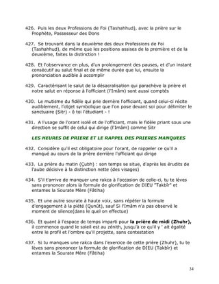 426. Puis les deux Professions de Foi (Tashahhud), avec la prière sur le
  Prophète, Possesseur des Dons

427. Se trouvant dans la deuxième des deux Professions de Foi
  (Tashahhud), de même que les positions assises de la première et de la
  deuxième, faites la distinction !

428. Et l'observance en plus, d'un prolongement des pauses, et d'un instant
  consécutif au salut final et de même durée que lui, ensuite la
  prononciation audible à accomplir

429. Caractérisant le salut de la désacralisation qui parachève la prière et
  notre salut en réponse à l'officiant (l'Imâm) sont aussi comptés

430. Le mutisme du fidèle qui prie derrière l'officiant, quand celui-ci récite
  audiblement, l'objet symbolique que l'on pose devant soi pour délimiter le
  sanctuaire (Sitr) - ô toi l'étudiant - !

431. A l'usage de l'orant isolé et de l'officiant, mais le fidèle priant sous une
  direction se suffit de celui qui dirige (l'Imâm) comme Sitr

   LES HEURES DE PRIERE ET LE RAPPEL DES PRIERES MANQUEES

432. Considère qu'il est obligatoire pour l'orant, de rappeler ce qu'il a
  manqué au cours de la prière derrière l'officiant qui dirige

433. La prière du matin (Çubh) : son temps se situe, d'après les érudits de
  l'aube décisive à la distinction nette (des visages)

434. S'il t'arrive de manquer une rakca à l'occasion de celle-ci, tu te lèves
  sans prononcer alors la formule de glorification de DIEU "Takbîr" et
  entames la Sourate Mère (Fâtiha)

435. Et une autre sourate à haute voix, sans répéter la formule
  d'engagement à la piété (Qunût), sauf Si l'Imâm n'a pas observé le
  moment de silence(dans le quel on effectue)

436. Et quant à l'espace de temps imparti pour la prière de midi (Zhuhr),
  il commence quand le soleil est au zénith, jusqu'à ce qu'il y ' ait égalité
  entre le profil et l'ombre qu'il projette, sans contestation

437. Si tu manques une rakca dans l'exercice de cette prière (Zhuhr), tu te
  lèves sans prononcer la formule de glorification de DIEU (Takbîr) et
  entames la Sourate Mère (Fâtiha)


                                                                                34
 