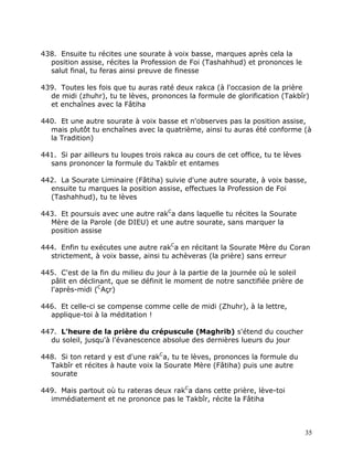438. Ensuite tu récites une sourate à voix basse, marques après cela la
  position assise, récites la Profession de Foi (Tashahhud) et prononces le
  salut final, tu feras ainsi preuve de finesse

439. Toutes les fois que tu auras raté deux rakca (à l'occasion de la prière
  de midi (zhuhr), tu te lèves, prononces la formule de glorification (Takbîr)
  et enchaînes avec la Fâtiha

440. Et une autre sourate à voix basse et n'observes pas la position assise,
  mais plutôt tu enchaînes avec la quatrième, ainsi tu auras été conforme (à
  la Tradition)

441. Si par ailleurs tu loupes trois rakca au cours de cet office, tu te lèves
  sans prononcer la formule du Takbîr et entames

442. La Sourate Liminaire (Fâtiha) suivie d'une autre sourate, à voix basse,
  ensuite tu marques la position assise, effectues la Profession de Foi
  (Tashahhud), tu te lèves

443. Et poursuis avec une autre rakCa dans laquelle tu récites la Sourate
  Mère de la Parole (de DIEU) et une autre sourate, sans marquer la
  position assise

444. Enfin tu exécutes une autre rakCa en récitant la Sourate Mère du Coran
  strictement, à voix basse, ainsi tu achèveras (la prière) sans erreur

445. C'est de la fin du milieu du jour à la partie de la journée où le soleil
  pâlit en déclinant, que se définit le moment de notre sanctifiée prière de
  l'après-midi (CAçr)

446. Et celle-ci se compense comme celle de midi (Zhuhr), à la lettre,
  applique-toi à la méditation !

447. L'heure de la prière du crépuscule (Maghrib) s'étend du coucher
  du soleil, jusqu'à l'évanescence absolue des dernières lueurs du jour

448. Si ton retard y est d'une rakCa, tu te lèves, prononces la formule du
  Takbîr et récites à haute voix la Sourate Mère (Fâtiha) puis une autre
  sourate

449. Mais partout où tu rateras deux rakCa dans cette prière, lève-toi
  immédiatement et ne prononce pas le Takbîr, récite la Fâtiha



                                                                                 35
 