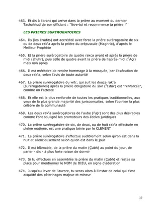 463. Et dis à l'orant qui arrive dans la prière au moment du dernier
  Tashahhud de son officiant : "lève-toi et recommence ta prière !"

   LES PRIERES SUREROGATOIRES

464. Ils (les érudits) ont accrédité avec force la prière surérogatoire de six
  ou de deux rakca après la prière du crépuscule (Maghrib), d'après le
  Meilleur Prophète

465. Et la prière surérogatoire de quatre rakca avant et après la prière de
  midi (zhuhr), puis celle de quatre avant la prière de l'après-midi (CAçr)
  mais non après

466. Il est méritoire de rendre hommage à la mosquée, par l'exécution de
  deux rakca, selon l'avis de toute autorité

467. La prière surérogatoire du witr, qui suit les douze rakca
  (surérogatoires) après la prière obligatoire du soir (CIshâ') est "renforcée",
  comme on l'atteste

468. Et elle est la plus renforcée de toutes les pratiques traditionnelles, aux
  yeux de la plus grande majorité des jurisconsultes, selon l'opinion la plus
  célèbre de la communauté

469. Les deux rakca surérogatoires de l'aube (Fajr) sont des plus désirables
  comme l'ont souligné les promoteurs des écoles juridiques

470. La prière surérogatoire de six, de deux, ou de huit rakca effectuée en
  pleine matinée, est une pratique bénie par le CLEMENT

471. La prière surérogatoire s'effectue audiblement selon qu'on est dans la
  nuit et silencieusement selon qu'on est dans le jour

472. Il est blâmable, de la prière du matin (Çubh) au point du jour, de
  parler - dis - à plus forte raison de dormir

473. Si tu effectues en assemblée la prière du matin (Çubh) et restes su
  place pour mentionner le NOM de DIEU, en signe d'adoration

474. Jusqu'au lever de l'aurore, tu seras alors à l'instar de celui qui s'est
  acquitté des pèlerinages majeur et mineur




                                                                                 37
 