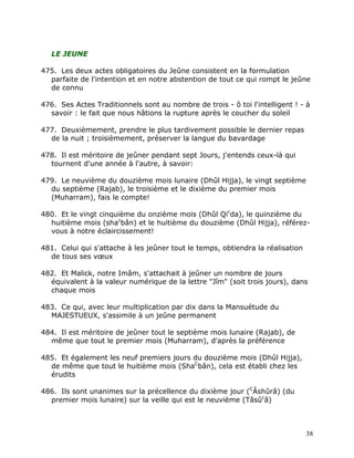 LE JEUNE

475. Les deux actes obligatoires du Jeûne consistent en la formulation
  parfaite de l'intention et en notre abstention de tout ce qui rompt le jeûne
  de connu

476. Ses Actes Traditionnels sont au nombre de trois - ô toi l'intelligent ! - à
  savoir : le fait que nous hâtions la rupture après le coucher du soleil

477. Deuxièmement, prendre le plus tardivement possible le dernier repas
  de la nuit ; troisièmement, préserver la langue du bavardage

478. Il est méritoire de jeûner pendant sept Jours, j'entends ceux-là qui
  tournent d'une année à l'autre, à savoir:

479. Le neuvième du douzième mois lunaire (Dhûl Hijja), le vingt septième
  du septième (Rajab), le troisième et le dixième du premier mois
  (Muharram), fais le compte!

480. Et le vingt cinquième du onzième mois (Dhûl Qicda), le quinzième du
  huitième mois (shacbân) et le huitième du douzième (Dhûl Hijja), référez-
  vous à notre éclaircissement!

481. Celui qui s'attache à les jeûner tout le temps, obtiendra la réalisation
  de tous ses vœux

482. Et Malick, notre Imâm, s'attachait à jeûner un nombre de jours
  équivalent à la valeur numérique de la lettre "Jîm" (soit trois jours), dans
  chaque mois

483. Ce qui, avec leur multiplication par dix dans la Mansuétude du
  MAJESTUEUX, s'assimile à un jeûne permanent

484. Il est méritoire de jeûner tout le septième mois lunaire (Rajab), de
  même que tout le premier mois (Muharram), d'après la préférence

485. Et également les neuf premiers jours du douzième mois (Dhûl Hijja),
  de même que tout le huitième mois (ShaCbân), cela est établi chez les
  érudits

486. Ils sont unanimes sur la précellence du dixième jour (CÂshûrâ) (du
  premier mois lunaire) sur la veille qui est le neuvième (Tâsûcâ)



                                                                                38
 
