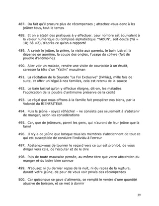 487. Du fait qu'il procure plus de récompenses ; attachez-vous donc à les
  jeûner tous, tout le temps

488. Et on a établi des pratiques à y effectuer. Leur nombre est équivalent à
  la valeur numérique du composé alphabétique "YABUN", soit douze (Yâ =
  10; Bâ =2), d'après ce qu'on a rapporté

489. A savoir le jeûne, la prière, la visite aux parents, le bain lustral, la
  dépense en aumône, la coupe des ongles, l'usage du collyre (fait de
  poudre d'antimoine)

490. Aller voir un malade, rendre une visite de courtoisie à un érudit,
  caresser la tête d'un "Yatîm" musulman

491. La récitation de la Sourate "La Foi Exclusive" (Ikhlâç), mille fois de
  suite, et offrir un régal à nos familles, cela est retenu de la source

492. Le bain lustral qu'on y effectue éloigne, dit-on, les maladies
  l'application de la poudre d'antimoine préserve de la cécité

493. Le régal que nous offrons à la famille fait prospérer nos biens, par la
  Volonté du BIENFAITEUR

494. Puis le jeûne - soyez réfléchis! - ne consiste pas seulement à s'abstenir
  de manger, selon les considérations

495. Car, que de jeûneurs, parmi les gens, qui n'auront de leur jeûne que la
  faim!

496. Il n'y a de jeûne que lorsque tous les membres s'abstiennent de tout ce
  qui est susceptible de conduire l'individu à l'erreur

497. Abstenez-vous de tourner le regard vers ce qui est prohibé, de vous
  diriger vers cela, de l'écouter et de le dire

498. Puis de toute mauvaise pensée, au même titre que votre abstention du
  manger et du boire bien connue

499. N'abusez ni du dernier repas de la nuit, ni du repas de la rupture,
  durant votre jeûne, de peur de vous voir privés des récompenses

500. Car quiconque se gave d'aliments, se remplit le ventre d'une quantité
  abusive de boisson, et se met à dormir


                                                                                39
 