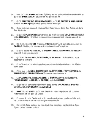 34. Puis qu'Il est PRIMORDIAL (Qidam) et n'a point de commencement et
   qu'Il est SUBSISTANT (Baqâ) et n'a guère de fin

35. Qu'Il DIFFERE DE SES CREATURES, qu'Il SE SUFFIT A LUI -MEME
   et qu'il est UNIQUE (Ahad), point Il ne s'assoupit

36. Il n'a point de second, ni dans Son Essence, ni dans Ses Actes, ni dans
   Ses Attributs

37. Et que la PUISSANCE (Qudratu), de même que la VOLONTE (Irâdatu)
   et la SCIENCE ( CIlm) Lui reviennent nécessairement référez-vous à la
   source

38. De même que la VIE (Hayât), l'OUIE (SamC), la VUE (Baçar), puis la
   PAROLE (Kalâm), la pensée est impuissante à L'imaginer

39. Et qu'Il est le PUISSANT, le VOLONTAIRE, le SAVANT, le VIVANT
   et point Il ne sera anéanti

40. Qu'Il est l'AUDIANT, le VOYANT, le PARLANT. Puisse DIEU vous
   accorder la lumière

41. Et qu'il ne Lui convient pas les contraires de tels Attributs, ne déviez
   donc pas!

42. (Tels que :) la NON-EXISTENCE, l'ADVENCITE, l'EXTINCTION, la
   SIMILITUDE, l'INSUFFISANCE comme nous autres –

43. La PLURALITE, l'INCAPACITE, la CONTRAINTE, la SURDITE,
   l'IGNORANCE, la MORT, la CECITE, puis la MUTITE

44. Et (il ne Lui convient également pas) d'être INCAPABLE, SOURD,
   CONTRAINT, IGNORANT ou AVEUGLE

45. MORTEL ou MUET- qu'Il soit Exalté ! - nous implorons de Lui une
   rédemption et ce, par Sa Grâce

46. Et quant à Lui - Exalté soit - Il ! - nulle obligation, quelle qu'elle soit,
   ne Lui incombe et on ne Lui assigne rien du tout

47. En vérité, faire exister ou non tout être possible, est loisible à Son
   Egard ; n'en doutez point !



                                                                                   4
 