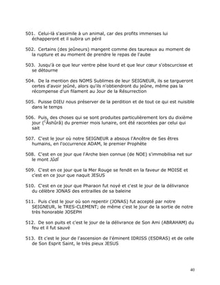 501. Celui-là s'assimile à un animal, car des profits immenses lui
  échapperont et il subira un péril

502. Certains (des jeûneurs) mangent comme des taureaux au moment de
  la rupture et au moment de prendre le repas de l'aube

503. Jusqu'à ce que leur ventre pèse lourd et que leur cœur s'obscurcisse et
  se détourne

504. De la mention des NOMS Sublimes de leur SEIGNEUR, ils se targueront
  certes d'avoir jeûné, alors qu'ils n'obtiendront du jeûne, même pas la
  récompense d'un filament au Jour de la Résurrection

505. Puisse DIEU nous préserver de la perdition et de tout ce qui est nuisible
  dans le temps

506. Puis, des choses qui se sont produites particulièrement lors du dixième
  jour (CÂshûrâ) du premier mois lunaire, ont été racontées par celui qui
  sait

507. C'est le jour où notre SEIGNEUR a absous l'Ancêtre de Ses êtres
  humains, en l'occurrence ADAM, le premier Prophète

508. C'est en ce jour que l'Arche bien connue (de NOE) s'immobilisa net sur
  le mont Jûdî

509. C'est en ce jour que la Mer Rouge se fendit en la faveur de MOISE et
  c'est en ce jour que naquit JESUS

510. C'est en ce jour que Pharaon fut noyé et c'est le jour de la délivrance
  du célèbre JONAS des entrailles de sa baleine

511. Puis c'est le jour où son repentir (JONAS) fut accepté par notre
  SEIGNEUR, le TRES-CLEMENT; de même c'est le jour de la sortie de notre
  très honorable JOSEPH

512. De son puits et c'est le jour de la délivrance de Son Ami (ABRAHAM) du
  feu et il fut sauvé

513. Et c'est le jour de l'ascension de l'éminent IDRISS (ESDRAS) et de celle
  de Son Esprit Saint, le très pieux JESUS




                                                                               40
 