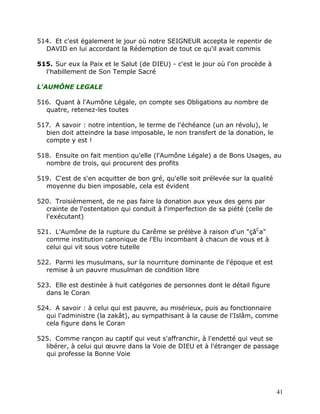 514. Et c'est également le jour où notre SEIGNEUR accepta le repentir de
  DAVID en lui accordant la Rédemption de tout ce qu'il avait commis

515. Sur eux la Paix et le Salut (de DIEU) - c'est le jour où l'on procède à
  l'habillement de Son Temple Sacré

L'AUMÔNE LEGALE

516. Quant à l'Aumône Légale, on compte ses Obligations au nombre de
  quatre, retenez-les toutes

517. A savoir : notre intention, le terme de l'échéance (un an révolu), le
  bien doit atteindre la base imposable, le non transfert de la donation, le
  compte y est !

518. Ensuite on fait mention qu'elle (l'Aumône Légale) a de Bons Usages, au
  nombre de trois, qui procurent des profits

519. C'est de s'en acquitter de bon gré, qu'elle soit prélevée sur la qualité
  moyenne du bien imposable, cela est évident

520. Troisièmement, de ne pas faire la donation aux yeux des gens par
  crainte de l'ostentation qui conduit à l'imperfection de sa piété (celle de
  l'exécutant)

521. L'Aumône de la rupture du Carême se prélève à raison d'un "çâCa"
  comme institution canonique de l'Elu incombant à chacun de vous et à
  celui qui vit sous votre tutelle

522. Parmi les musulmans, sur la nourriture dominante de l'époque et est
  remise à un pauvre musulman de condition libre

523. Elle est destinée à huit catégories de personnes dont le détail figure
  dans le Coran

524. A savoir : à celui qui est pauvre, au misérieux, puis au fonctionnaire
  qui l'administre (la zakât), au sympathisant à la cause de l'Islâm, comme
  cela figure dans le Coran

525. Comme rançon au captif qui veut s'affranchir, à l'endetté qui veut se
  libérer, à celui qui œuvre dans la Voie de DIEU et à l'étranger de passage
  qui professe la Bonne Voie




                                                                                41
 