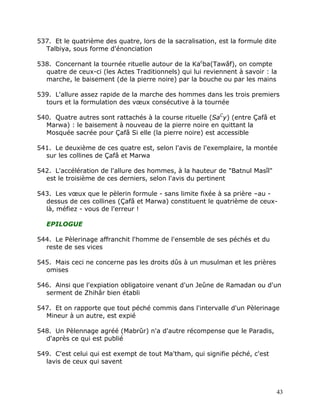 537. Et le quatrième des quatre, lors de la sacralisation, est la formule dite
  Talbiya, sous forme d'énonciation

538. Concernant la tournée rituelle autour de la Kacba(Tawâf), on compte
  quatre de ceux-ci (les Actes Traditionnels) qui lui reviennent à savoir : la
  marche, le baisement (de la pierre noire) par la bouche ou par les mains

539. L'allure assez rapide de la marche des hommes dans les trois premiers
  tours et la formulation des vœux consécutive à la tournée

540. Quatre autres sont rattachés à la course rituelle (SaCy) (entre Çafâ et
  Marwa) : le baisement à nouveau de la pierre noire en quittant la
  Mosquée sacrée pour Çafâ Si elle (la pierre noire) est accessible

541. Le deuxième de ces quatre est, selon l'avis de l'exemplaire, la montée
  sur les collines de Çafâ et Marwa

542. L'accélération de l'allure des hommes, à la hauteur de "Batnul Masîl"
  est le troisième de ces derniers, selon l'avis du pertinent

543. Les vœux que le pèlerin formule - sans limite fixée à sa prière –au -
  dessus de ces collines (Çafâ et Marwa) constituent le quatrième de ceux-
  là, méfiez - vous de l'erreur !

   EPILOGUE

544. Le Pèlerinage affranchit l'homme de l'ensemble de ses péchés et du
  reste de ses vices

545. Mais ceci ne concerne pas les droits dûs à un musulman et les prières
  omises

546. Ainsi que l'expiation obligatoire venant d'un Jeûne de Ramadan ou d'un
  serment de Zhihâr bien établi

547. Et on rapporte que tout péché commis dans l'intervalle d'un Pèlerinage
  Mineur à un autre, est expié

548. Un Pèlennage agréé (Mabrûr) n'a d'autre récompense que le Paradis,
  d'après ce qui est publié

549. C'est celui qui est exempt de tout Ma'tham, qui signifie péché, c'est
  lavis de ceux qui savent



                                                                                 43
 