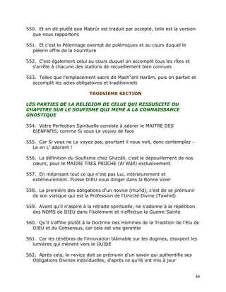550. Et on dit plutôt que Mabrûr est traduit par accepté, telle est la version
  que nous rapportons

551. Et c'est le Pèlerinage exempt de polémiques et au cours duquel le
  pèlerin offre de la nourriture

552. C'est également celui au cours duquel on accomplit tous les rîtes et
  s'arrête à chacune des stations de recueillement bien connues

553. Telles que l'emplacement sacré dit MashCaril Harâm, puis on parfait et
  accomplit les actes obligatoires et traditionnels

                             TROISIEME SECTION

LES PARTIES DE LA RELIGION DE CELUI QUI RESSUSCITE OU
CHAPITRE SUR LE SOUFISME QUI MENE A LA CONNAISSANCE
GNOSTIQUE

554. Votre Perfection Spirituelle consiste à adorer le MAITRE DES
  BIENFAFIS, comme Si vous Le voyiez de face

555. Car Si vous ne Le voyez pas, pourtant il vous voit, donc contemplez -
  Le en L' adorant !

556. La définition du Soufisme chez Ghazâli, c'est le dépouillement de nos
  cœurs, pour le MAIIRE TRES PROCHE (Al Wâlî) exclusivement

557. En méprisant tout ce qui n'est pas Lui, intérieurement et
  extérieurement. Puisse DIEU nous diriger dans la Bonne Voie!

558. La première des obligations d'un novice (murîd), c'est de se prémunir
  de son viatique qui est la Profession de l'Unicité Divine (Tawhid)

559. Avant qu'il n'aspire à la retraite spirituelle, ne s'adonne à la répétition
  des NOMS de DIEU dans l'isolement et n'effectue la Guerre Sainte

560. Qu'il s'affilie plutôt à la Doctrine des Hommes de la Tradition de l'Elu de
  DIEU et du Consensus, car cela est une garantie

561. Car les ténèbres de l'innovation blâmable sur les dogmes, dissipent les
  lumières qui mènent vers le GUIDE

562. Après cela, le novice doit se prémunir d'un savoir qui authentifie ses
  Obligations Divines individuelles, d'après ce qu'ils ont mis à jour


                                                                                   44
 