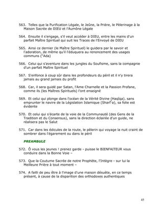 563. Telles que la Purification Légale, le Jeûne, la Prière, le Pèlerinage à la
  Maison Sacrée de DIEU et l'Aumône Légale

564. Ensuite il s'engage, s'il veut accéder à DIEU, entre les mains d'un
  parfait Maître Spirituel qui suit les Traces de l'Envoyé de DIEU

565. Ainsi ce dernier (le Maître Spirituel) le guidera par le savoir et
  l'adoration, de même qu'il l'éduquera au renoncement des usages
  communs (CAda)

566. Celui qui s'aventure dans les jungles du Soufisme, sans la compagnie
  d'un parfait Maître Spirituel

567. S'enfonce à coup sûr dans les profondeurs du péril et il n'y tirera
  jamais au grand jamais du profit

568. Car, il sera guidé par Satan, l'Ame Charnelle et la Passion Profane,
  comme ils (les Maîtres Spirituels) l'ont enseigné

569. Et celui qui plonge dans l'océan de la Vérité Divine (Haqîqa). sans
  emprunter le navire de la Législation Islamique (SharîCa), sa folie est
  évidente

570. Et celui qui s'écarte de la voie de la Communauté (des Gens de la
  Tradition et du Consensus), sans la direction éclairée d'un guide, ne
  réalisera pas le Salut

571. Car dans les édicules de la route, le pèlerin qui voyage la nuit craint de
  sombrer dans l'égarement ou dans le péril

   PREAMBULE

572. Ô vous les jeunes ! prenez garde - puisse le BIENFAITEUR vous
  conduire dans la Bonne Voie –

573. Que la Coutume Sacrée de notre Prophète, l'Intègre - sur lui la
  Meilleure Prière à tout moment –

574. A failli de peu être à l'image d'une maison désuète, en ce temps
  présent, à cause de la disparition des orthodoxes authentiques




                                                                                  45
 