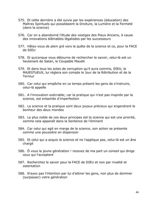 575. Et cette dernière a été suivie par les expériences (éducation) des
  Maîtres Spirituels qui possédaient la Droiture, la Lumière et la Fermeté
  (dans la science)

576. Car on a abandonné l'étude des vestiges des Pieux Anciens, à cause
  des innovations blâmables légalisées par les successeurs

577. Hâtez-vous de plein gré vers la quête de la science et ce, pour la FACE
  de DIEU

578. Et quiconque vous détourne de rechercher le savoir, celui-là est un
  lieutenant de Satan, le Coupable Maudit

579. Et dans tous les actes de corruption qu'il aura commis, DIEU, le
  MAJESTUEUX, lui réglera son compte le Jour de la Rétribution et de la
  Terreur

580. Car celui qui empêche en ce temps présent les gens de s'instruire,
  celui-là appelle

581. A l'innovation exécrable; car la pratique qui n'est pas inspirée par la
  science, est entachée d'imperfection

582. La science et la pratique sont deux joyaux précieux qui engendrent le
  bonheur des deux mondes

583. Le plus noble de ces deux principes est la science qui est une priorité,
  comme cela apparaît dans la Sentence de l'éminent

584. Car celui qui agit en marge de la science, son action se présente
  comme une poussière en dispersion

585. Et celui qui a acquis la science et ne l'applique pas, celui-là est un âne
  chargé

586. Ô vous la jeune génération ! recevez de ma part un conseil qui dirige
  ceux qui l'acceptent

587. Recherchez le savoir pour la FACE de DIEU et non par rivalité et
  ostentation

588. N'ayez pas l'intention par lui d'attirer les gens, non plus de dominer
  (surpasser) votre génération



                                                                                46
 