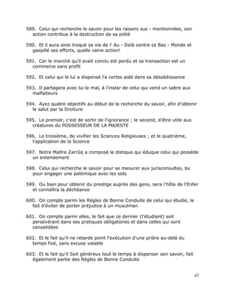 589. Celui qui recherche le savoir pour les raisons sus - mentionnées, son
  action contribue à la destruction de sa piété

590. Et il aura ainsi troqué sa vie de l' Au - Delà contre ce Bas - Monde et
  gaspillé ses efforts, quelle vaine action!

591. Car le marché qu'il avait conclu est perdu et sa transaction est un
  commerce sans profit

592. Et celui qui le lui a dispensé l'a certes aidé dans sa désobéissance

593. Il partagera avec lui le mal, à l'instar de celui qui vend un sabre aux
  malfaiteurs

594. Ayez quatre objectifs au début de la recherche du savoir, afin d'obtenir
  le salut par la Droiture

595. Le premier, c'est de sortir de l'ignorance ; le second, d'être utile aux
  créatures du POSSESSEUR DE LA MAJESTE

596. Le troisième, de vivifier les Sciences Religieuses ; et le quatrième,
  l'application de la Science

597. Notre Maître Zarrûq a composé le distique qui éduque celui qui possède
  un entendement

598. Celui qui recherche le savoir pour se mesurer aux jurisconsultes, bu
  pour engager une polémique avec les sots

599. Ou bien pour obtenir du prestige auprès des gens, sera l'hôte de l'Enfer
  et connaîtra la déchéance

600. On compte parmi les Règles de Bonne Conduite de celui qui étudie, le
  fait d'éviter de porter préjudice à un musulman

601. On compte parmi elles, le fait que ce dernier (l'étudiant) soit
  persévérant dans ses pratiques obligatoires et dans celles qui sont
  consolidées

602. Et le fait qu'il ne retarde point l'exécution d'une prière au-delà du
  temps fixé, sans excuse valable

603. Et le fait qu'il Soit généreux tout le temps à dispenser son savoir, fait
  également partie des Règles de Bonne Conduite


                                                                                 47
 