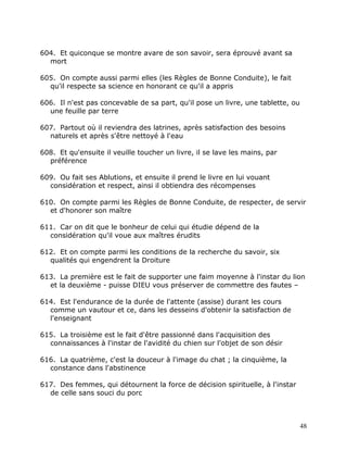 604. Et quiconque se montre avare de son savoir, sera éprouvé avant sa
  mort

605. On compte aussi parmi elles (les Règles de Bonne Conduite), le fait
  qu'il respecte sa science en honorant ce qu'il a appris

606. Il n'est pas concevable de sa part, qu'il pose un livre, une tablette, ou
  une feuille par terre

607. Partout où il reviendra des latrines, après satisfaction des besoins
  naturels et après s'être nettoyé à l'eau

608. Et qu'ensuite il veuille toucher un livre, il se lave les mains, par
  préférence

609. Ou fait ses Ablutions, et ensuite il prend le livre en lui vouant
  considération et respect, ainsi il obtiendra des récompenses

610. On compte parmi les Règles de Bonne Conduite, de respecter, de servir
  et d'honorer son maître

611. Car on dit que le bonheur de celui qui étudie dépend de la
  considération qu'il voue aux maîtres érudits

612. Et on compte parmi les conditions de la recherche du savoir, six
  qualités qui engendrent la Droiture

613. La première est le fait de supporter une faim moyenne à l'instar du lion
  et la deuxième - puisse DIEU vous préserver de commettre des fautes –

614. Est l'endurance de la durée de l'attente (assise) durant les cours
  comme un vautour et ce, dans les desseins d'obtenir la satisfaction de
  l'enseignant

615. La troisième est le fait d'être passionné dans l'acquisition des
  connaissances à l'instar de l'avidité du chien sur l'objet de son désir

616. La quatrième, c'est la douceur à l'image du chat ; la cinquième, la
  constance dans l'abstinence

617. Des femmes, qui détournent la force de décision spirituelle, à l'instar
  de celle sans souci du porc



                                                                                 48
 